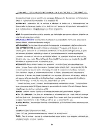 __GLOSARIO CON TERMINOLOGÍA BIOGRÁFICA, NUTRICIONAL Y PEDAGÓGICA
85
diversas tendencias como el Land Art, Art Language, Body Art, ete. Su expresión en Venezuela se
refleja en experiencias individualizadas en la década del 90.
MOVIMIENTO. Sugerencia que se alcanza al expresar la interacción y complementación de
determinados fundamentos visuales; como destino común, secuencia, agrupamiento, alternancia, etc.
Es el punto de atención más poderoso en una obra o composición.
N
NAVE. En arquitectura cada uno de los espacios que, delimitados por muros o columnas alineadas, se
extienden a lo largo de un edificio.
NATURALEZA MUERTA. Una naturaleza muerta es un grupo de objetos inanimados, colocados de
manera estética, también se denomina bodegón.
NATURALISMO. Tendencia artística que trata de representar la naturaleza lo más fielmente posible.
NEO-EXPRESIONISMO. Expresión artística caracterizada en Venezuela, en la década de los
ochenta, por la realización de una pintura de gran formato, en la que destaca la gestualidad, el gusto
por la materia, el regreso a formas figurativas, de búsqueda de temáticas basadas en imágenes
infantiles o primitivas, en el ámbito de la mitología, la fauna y la vegetación americana, en el mundo
del comic y los mass-media (Mariana Figarella "Los años 80 Panorama de una década". En: Los 80
Panorama de las Artes Visuales en Venezuela, P.91).
NEOCLÁSICO. Estilo artístico inspirado en la dignidad y grandeza de las antiguas civilizaciones
griega y romana. Fue un estilo dominante en Europa a finales del siglo XVIII y comienzos del XIX. Se
considera como una reacción contra el barroco y el rococó. El neoclasicismo manifiesta inclinación
hacia las formas simples, el pensamiento racionalista en orden a aportar nociones funcionales en
arquitectura. El arte era una operación intelectual cuyo arquetipo lo constituía el arte griego, siendo el
arte superior a la naturaleza. No se limitó a la pintura y escultura sino que se extendió al mobiliario,
artes decorativas y a la moda. En Venezuela, se considera que existió
... "un neoclasicismo diluido y primitivo, derivado español del davidianismo francés”... correspondiente
al período que va desde 1810 hasta el septenio guzmancista, sin incluirlo. (Cornelis Goslinga, Estudio
biográfico y crítico de Arturo Michelena, p.93).
NERVIO. Elemento saliente y continuo del intradós de una bóveda, generalmente del gótico.
NIVEL DE LOS OJOS. En el dibujo en perspectiva, es la línea de horizonte, donde parecen converger
las líneas de encima y de debajo del plano horizontal. En un retrato, es la línea proporcional que divide
la cabeza horizontalmente en dos mitades, y sobre la que se encuentran los ojos.
NUEVOS MEDIOS. Expresiones creativas contemporáneas que incorporan medios electrónicos en
sus propuestas.
O
ÓCULO. Pequeña ventana en forma de 0.
OJIVA. Voz que, generalmente se usa como sinónimo de arco apuntado.
ÓLEO. Tipo de pintura y técnica de pintura ejecutada sobre lienzo u otros soportes mezclando los
colores con aceites o resinas vegetales.
 