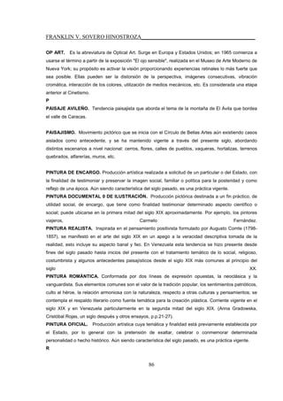 FRANKLIN V. SOVERO HINOSTROZA_________________________________________
86
OP ART. Es la abreviatura de Optical Art. Surge en Europa y Estados Unidos; en 1965 comienza a
usarse el término a partir de la exposición "El ojo sensible", realizada en el Museo de Arte Moderno de
Nueva York; su propósito es activar la visión proporcionando experiencias retinales lo más fuerte que
sea posible. Ellas pueden ser la distorsión de la perspectiva, imágenes consecutivas, vibración
cromática, interacción de los colores, utilización de medios mecánicos, etc. Es considerada una etapa
anterior al Cinetismo.
P
PAISAJE AVILEÑO. Tendencia paisajista que aborda el tema de la montaña de El Ávila que bordea
el valle de Caracas.
PAISAJISMO. Movimiento pictórico que se inicia con el Círculo de Bellas Artes aún existiendo casos
aislados como antecedente, y se ha mantenido vigente a través del presente siglo, abordando
distintos escenarios a nivel nacional: cerros, flores, calles de pueblos, vaqueras, hortalizas, terrenos
quebrados, alfarerías, muros, etc.
PINTURA DE ENCARGO. Producción artística realizada a solicitud de un particular o del Estado, con
la finalidad de testimoniar y preservar la imagen social, familiar o política para la posteridad y como
reflejo de una época. Aún siendo característica del siglo pasado, es una práctica vigente.
PINTURA DOCUMENTAL 0 DE ILUSTRACIÓN. Producción pictórica destinada a un fin práctico, de
utilidad social, de encargo, que tiene como finalidad testimoniar determinado aspecto científico o
social; puede ubicarse en la primera mitad del siglo XIX aproximadamente. Por ejemplo, los pintores
viajeros, Carmelo Fernández.
PINTURA REALISTA. Inspirada en el pensamiento positivista formulado por Augusto Comte (1798-
1857), se manifestó en el arte del siglo XIX en un apego a la veracidad descriptiva tomada de la
realidad, esto incluye su aspecto banal y feo. En Venezuela esta tendencia se hizo presente desde
fines del siglo pasado hasta inicios del presente con el tratamiento temático de lo social, religioso,
costumbrista y algunos antecedentes paisajísticos desde el siglo XIX más comunes al principio del
siglo XX.
PINTURA ROMÁNTICA. Conformada por dos líneas de expresión opuestas, la neoclásica y la
vanguardista. Sus elementos comunes son el valor de la tradición popular, los sentimientos patrióticos,
culto al héroe, la relación armoniosa con la naturaleza, respecto a otras culturas y pensamientos; se
contempla el respaldo literario como fuente temática para la creación plástica. Corriente vigente en el
siglo XIX y en Venezuela particularmente en la segunda mitad del siglo XIX. (Anna Gradowska,
Cristóbal Rojas, un siglo después y otros ensayos, p.p.21-27).
PINTURA OFICIAL. Producción artística cuya temática y finalidad está previamente establecida por
el Estado, por lo general con la pretensión de exaltar, celebrar o conmemorar determinada
personalidad o hecho histórico. Aún siendo característica del siglo pasado, es una práctica vigente.
R
 