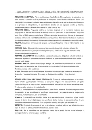 __GLOSARIO CON TERMINOLOGÍA BIOGRÁFICA, NUTRICIONAL Y PEDAGÓGICA
87
REALISMO CONCEPTUAL. Término utilizado por Aquille Bonito Oliva, aplicado a la realidad de los
años noventa. Considera que la producción de imágenes, como idiomas individuales tienen una
connotación informativa y lingüística; es una dimensión alternativa en el cual la obra producida induce
a un proceso de interpretación, de confrontación directa con los aspectos sociales y materias
humanísticas (Mariluz Cárdenas, en Catálogo 1, Salón Pirelli, p. 16).
REALISMO SOCIAL. Propuesta pictórica y moralista inspirada en el muralismo mejicano que
propugnaba un arte de denuncia de la realidad social. En Venezuela se desarrolló esta propuesta
entre 1934 y 1945, posteriormente hacia 1952 para enfrentar las posiciones del arte de vanguarda-
abstracta del momento y en 1952 se intentó imponer a partir del Taller de Arte Realista un muralismo
de contenido social comprometido, lo cual quedó reflejado en algunos planteles educativos del interior.
RELIEVE. Escultura o forma que está pegada a una superficie plana y no es tridimensional en su
totalidad.
RETRATO CIVIL, Género artístico propio de la producción del período colonial y del siglo XIX
tendentes a testimoniar la jerarquía social en primer caso y política en el segundo. Temática esta
última propia del estilo académico.
RETRATO ECLESIÁSTICO. Género artístico propio de la producción del período colonial, tendente a
testimoniar la jerarquía clasista de una de las instancias de poder más representativas de la época
como lo fue la iglesia.
RETRATO MILITAR. Género artístico propio del siglo XIX, tendente a dejar testimonio de aquellas
figuras históricas destacadas que hicieron posible con su participación la gesta independentista.
Temática propia al estilo académico.
RITMO. Repetición periódica de una figura. Movimiento virtual provocado a través de la percepción
de acentos y pausas a intervalos. (En artes v. se distingue ritmo estático y ritmo dinámico)
S
SANTOS DE BOTELLA 0 BOTELLAS COLONIALES. Tríptico de madera que poseen en su interior
figuras talladas y policromadas relativas a la iconografía religiosa. Sus alas conectadas a la parte
central por bisagras de metal o cuero, pueden mantenerse cerradas por una aldaba también de metal.
Al estar cerradas adquieren forma de botella.
SIMBOLO. forma de exteriorizar un pensamiento o idea, incluso abstracta, así como el signo o medio
de expresión al que se atribuye un significado convencional y en cuya génesis se encuentra la
semejanza, real o imaginada, con lo significado.
SOMBRA. Es una región de oscuridad donde la luz es obstaculizada. Una sombra ocupa todo el
espacio de detrás de un objeto opaco con una fuente de luz frente a él. La sección eficaz de una
sombra es una silueta bidimensional o una proyección invertida del objeto que bloquea la luz.
SOPORTE. El soporte de una obra de arte es la estructura o material sobre el que la base o primera
capa de pintura se aplica: generalmente es lienzo, papel, o tabla.
SIMETRIA. Es la disposición de las diferentes partes de un sujeto de una forma ordenada y
correspondiente. La simetría supone equilibrio.
 