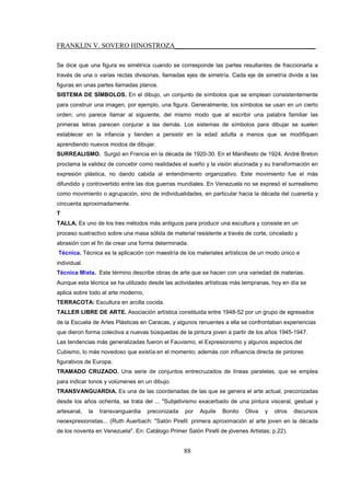 FRANKLIN V. SOVERO HINOSTROZA_________________________________________
88
Se dice que una figura es simétrica cuando se corresponde las partes resultantes de fraccionarla a
través de una o varias rectas divisorias, llamadas ejes de simetría. Cada eje de simetría divide a las
figuras en unas partes llamadas planos.
SISTEMA DE SÍMBOLOS. En el dibujo, un conjunto de símbolos que se emplean consistentemente
para construir una imagen, por ejemplo, una figura. Generalmente, los símbolos se usan en un cierto
orden; uno parece llamar al siguiente, del mismo modo que al escribir una palabra familiar las
primeras letras parecen conjurar a las demás. Los sistemas de símbolos para dibujar se suelen
establecer en la infancia y tienden a persistir en la edad adulta a menos que se modifiquen
aprendiendo nuevos modos de dibujar.
SURREALISMO. Surgió en Francia en la década de 1920-30. En el Manifiesto de 1924, André Breton
proclama la validez de concebir como realidades el sueño y la visión alucinada y su transformación en
expresión plástica, no dando cabida al entendimiento organizativo. Este movimiento fue el más
difundido y controvertido entre las dos guerras mundiales. En Venezuela no se expresó el surrealismo
como movimiento o agrupación, sino de individualidades, en particular hacia la década del cuarenta y
cincuenta aproximadamente.
T
TALLA. Es uno de los tres métodos más antiguos para producir una escultura y consiste en un
proceso sustractivo sobre una masa sólida de material resistente a través de corte, cincelado y
abrasión con el fin de crear una forma determinada.
Técnica. Técnica es la aplicación con maestría de los materiales artísticos de un modo único e
individual.
Técnica Mixta. Este término describe obras de arte que se hacen con una variedad de materias.
Aunque esta técnica se ha utilizado desde las actividades artísticas más tempranas, hoy en día se
aplica sobre todo al arte moderno,
TERRACOTA: Escultura en arcilla cocida.
TALLER LIBRE DE ARTE. Asociación artística constituida entre 1948-52 por un grupo de egresados
de la Escuela de Artes Plásticas en Caracas, y algunos renuentes a ella se confrontaban experiencias
que dieron forma colectiva a nuevas búsquedas de la pintura joven a partir de los años 1945-1947.
Las tendencias más generalizadas fueron el Fauvismo, el Expresionismo y algunos aspectos del
Cubismo, lo más novedoso que existía en el momento; además con influencia directa de pintores
figurativos de Europa.
TRAMADO CRUZADO. Una serie de conjuntos entrecruzados de líneas paralelas, que se emplea
para indicar tonos y volúmenes en un dibujo.
TRANSVANGUARDIA. Es una de las coordenadas de las que se genera el arte actual, preconizadas
desde los años ochenta, se trata del ... "Subjetivismo exacerbado de una pintura visceral, gestual y
artesanal, la transvanguardia preconizada por Aquile Bonito Oliva y otros discursos
neoexpresionistas... (Ruth Auerbach: "Salón Pirelli: primera aproximación al arte joven en la década
de los noventa en Venezuela". En: Catálogo Primer Salón Pirelli de jóvenes Artistas; p.22).
 