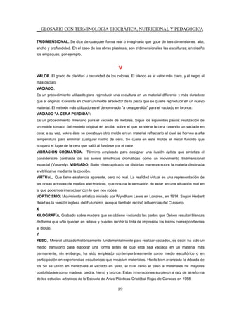__GLOSARIO CON TERMINOLOGÍA BIOGRÁFICA, NUTRICIONAL Y PEDAGÓGICA
89
TRIDIMENSIONAL. Se dice de cualquier forma real o imaginaria que goce de tres dimensiones: alto,
ancho y profundidad. En el caso de las obras plasticas, son tridimensionales las esculturas; en diseño
los empaques, por ejemplo.
V
VALOR. El grado de claridad u oscuridad de los colores. El blanco es el valor más claro, y el negro el
más oscuro.
VACIADO:
Es un procedimiento utilizado para reproducir una escultura en un material diferente y más duradero
que el original. Consiste en crear un molde alrededor de la pieza que se quiere reproducir en un nuevo
material. El método más utilizado es el denominado "a cera perdida" para el vaciado en bronce.
VACIADO "A CERA PERDIDA":
Es un procedimiento milenario para el vaciado de metales. Sigue los siguientes pasos: realización de
un molde tomado del modelo original en arcilla, sobre el que se vierte la cera creando un vaciado en
cera; a su vez, sobre éste se construye otro molde en un material refractario el cual se hornea a alta
temperatura para eliminar cualquier rastro de cera. Se cuela en este molde el metal fundido que
ocupará el lugar de la cera que salió al fundirse por el calor.
VIBRACIÓN CROMÁTICA. Término empleado para designar una ilusión óptica que sintetiza el
considerable contraste de las series simétricas cromáticas como un movimiento tridimensional
espacial (Vasarely). VIDRIADO: Baño vítreo aplicado de distintas maneras sobre la materia destinada
a vitrificarse mediante la cocción.
VIRTUAL. Que tiene existencia aparente, pero no real. La realidad virtual es una representación de
las cosas a traves de medios electronicos, que nos da la sensación de estar en una situación real en
la que podemos interactuar con lo que nos rodea.
VORTICISMO: Movimiento artístico iniciado por Wyndham Lewis en Londres, en 1914. Según Herbert
Read es la versión inglesa del Futurismo, aunque también recibió influencias del Cubismo.
X
XILOGRAFÍA. Grabado sobre madera que se obtiene vaciando las partes que Deben resultar blancas
de forma que sólo queden en relieve y pueden recibir la tinta de impresión los trazos correspondientes
al dibujo.
Y
YESO. Mineral utilizado históricamente fundamentalmente para realizar vaciados, es decir, ha sido un
medio transitorio para elaborar una forma antes de que esta sea vaciada en un material más
permanente, sin embargo, ha sido empleado contemporáneamente como medio escultórico o en
participación en experiencias escultóricas que mezclan materiales. Hasta bien avanzada la década de
los 50 se utilizó en Venezuela el vaciado en yeso, el cual cedió el paso a materiales de mayores
posibilidades como madera, piedra, hierro y bronce. Estas innovaciones surgieron a raíz de la reforma
de los estudios artísticos de la Escuela de Artes Plásticas Cristóbal Rojas de Caracas en 1958.
 