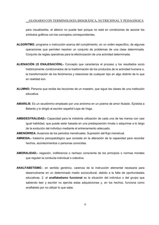 __GLOSARIO CON TERMINOLOGÍA BIOGRÁFICA, NUTRICIONAL Y PEDAGÓGICA
9
para visualizarlas, el aléxico no puede leer porque no está en condiciones de asociar los
símbolos gráficos con los conceptos correspondientes.
ALGORITMO: programa o instrucción acerca del cumplimiento, en un orden específico, de algunas
operaciones que permiten resolver un conjunto de problemas de una clase determinada.
Conjunto de reglas operativas para la efectivización de una actividad determinada.
ALIENACIÓN (O ENAJENACIÓN).- Concepto que caracteriza el proceso y los resultados socio
históricamente condicionados de la trasformación de los productos de la actividad humana o,
la transformación de los fenómenos y relaciones de cualquier tipo en algo distinto de lo que
en realidad son.
ALUMNO: Persona que recibe las lecciones de un maestro, que sigue las clases de una institución
educativa.
AMARILIS: Es un seudónimo empleado por una anónima en un poema de amor titulado. Epístola a
Belardo y lo dirigió al escritor español Lope de Vega.
AMBIDESTRALIDAD.- Capacidad para la indistinta utilización de cada una de las manos con casi
igual habilidad, que puede estar basada en una predisposición innata o adquirirse a lo largo
de la evolución del individuo mediante el entrenamiento adecuado.
AMENORREA: Ausencia de los periodos menstruales. Supresión del flujo menstrual.
AMNESIA.- trastorno psicopatológico que consiste en la alteración de la capacidad para recordar
hechos, acontecimientos o personas conocidas.
AMORALIDAD.- negación, indiferencia o rechazo consciente de los principios o normas morales
que regulan la conducta individual o colectiva.
ANALFABETISMO.- en sentido genérico, carencia de la instrucción elemental necesaria para
desenvolverse en un determinado medio sociocultural, debido a la falta de oportunidades
educativas. 2. el analfabetismo funcional es la situación del individuo o del gruipo que
sabiendo leer y escribir no ejercita estas adquisiciones y, en los hechos, funciona como
analfabeto por no utilizar lo que sabe.
 