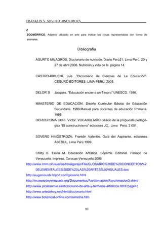 FRANKLIN V. SOVERO HINOSTROZA_________________________________________
90
Z
ZOOMÓRFICO. Adjetivo utilizado en arte para indicar las cosas representadas con forma de
animales.
Bibliografía
AGURTO MILAGROS. Diccionario de nutrición. Diario Perú21. Lima Perú. 20 y
27 de abril 2006. Nutrición y vida de la página 14.
CASTRO-KIKUCHI, Luis .”Diccionario de Ciencias de La Educación”.
CEGURO EDITORES. LIMA PERÚ, 2005.
DELOR`S Jacques. “Educación encierra un Tesoro” UNESCO. 1996.
MINISTERIO DE EDUCACIÓN. Diseño Curricular Básico de Educación
Secundaria. 1999.Manual para docentes de educación Primaria.
1998
OCROSPOMA CURI, Víctor. VOCABULARIO Básico de la propuesta pedagó-
gica “El constructivismo” ediciones JC. Lima Perú. 2 001.
SOVERO HINOSTROZA, Franklin Valentín. Guía del Aspirante, ediciones
ABEDUL, Lima Perú 1999.
Chitty B. Elena M. Educación Artística. Séptimo. Editorial. Panapo de
Venezuela. Impreso. Caracas-Venezuela 2008
http://www.rmm.cl/usuarios/hmelgarejo/File/GLOSARIO%20DE%20CONCEPTOS%2
0ELEMENTALES%20DE%20LAS%20ARTES%20VISUALES.doc
http://eugeniousbi.tripod.com/glosario.html
http://museosdevenezuela.org/Documentos/Aproximacion/Aproximacion3.shtml
http://www.picassomio.es/diccionario-de-arte-y-terminos-artisticos.html?page=3
http://www.artedehoy.net/html/diccionario.html
http://www.botanical-online.com/simetria.htm
 
