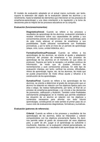 El modelo de evaluación adoptado en el actual marco curricular, por tanto,
supone la extensión del objeto de la evaluación (desde los alumnos y su
rendimiento, hasta la totalidad de elementos que intervienen en los procesos de
enseñanza-aprendizaje) y una clara orientación a la regulación y la toma de
decisiones para la mejora de los procesos educativos en su conjunto.

Evaluación (funciones/momentos)

             Diagnóstica/Inicial. Cuando se refiere a los procesos y
             resultados de aprendizaje de los alumnos, evaluación orientada a
             recabar información sobre sus capacidades de partida y sus
             conocimientos previos en relación con un nuevo aprendizaje, para
             de este modo adecuar el proceso de enseñanza a sus
             posibilidades. Suele utilizarse normalmente con finalidades
             pronosticas, y por lo tanto al inicio de un período de aprendizaje
             (etapa, ciclo, curso, unidad didáctica, etc.).

             Formativa/Continua/Procesual. Cuando se refiere a los
             aprendizajes de los alumnos, se orienta al ajuste y adaptación
             continuos del proceso de enseñanza a los procesos de
             aprendizaje de los alumnos en el momento en que estos se
             producen. Supone por tanto la recogida y el análisis continuo de
             información, de modo que se puedan introducir las
             reorientaciones y auto correcciones precisas. En este tipo de
             evaluación interesa, por tanto, verificar los errores, dificultades,
             ritmos de aprendizaje, logros, etc. de los alumnos, de modo que
             se pueda proporcionar de modo eficaz ayuda y refuerzo a la
             construcción de los aprendizajes.

             Sumativa/Final. Cuando se refiere a los aprendizajes de los
             alumnos, se orienta a determinar el grado de consecución que un
             alumno ha obtenido en relación con los objetivos fijados para una
             área o etapa. Se realiza habitualmente, por tanto, al final de un
             proceso de enseñanza-aprendizaje, y se vincula a las decisiones
             de promoción, calificación y titulación. También cubre finalidades
             estrictamente pedagógicas en la medida que permite establecer
             las situación de un alumno en relación con los objetivos y
             contenidos necesarios para afrontar con éxito futuros
             aprendizajes, constituyendo en este sentido el primer paso de un
             nuevo ciclo de evaluaciones diagnósticas, formativas y sumativas.

Evaluación (patrones de referencia):

             Criterial. Cuando se refiere a los procesos y resultados de los
             aprendizajes de los alumnos, éstos se interpretan y valoran
             comparándolos con los objetivos previamente fijados. Es decir,
             nos permite saber el grado de consecución de esos objetivos
             para, a partir de ahí, juzgar si el aprendizaje es suficiente o
             insuficiente. Además, en la evaluación criterial personalizada, se
             comparan los procesos y resultados del aprendizaje del alumno,
 