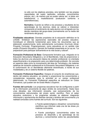 no sólo con los objetivos previstos, sino también con las propias
             capacidades del sujeto (aptitudes, actitudes, conocimientos
             previos, etc.), de manera que se puede valorar así, si éstos son
             satisfactorios o insatisfactorios (evaluación conforme a
             autorreferencias).

             Normativa. Cuando se refiere a los procesos y resultados de los
             aprendizajes de los alumnos, éstos se valoran e interpretan
             comparando el rendimiento de cada alumno con el logrado por los
             demás miembros del grupo-clase (normalmente con la media del
             rendimiento del grupo).

Finalidades educativas: Grandes propósitos de la educación definidos en la
LOGSE. Sintetizan las aspiraciones esenciales del proceso educativo.
Constituyen el referente fundamental para todos los documentos que se
elaborarán posteriormente, tanto estrictamente curriculares (Currículo oficial,
Proyecto Curricular, Programaciones), como educativos en un sentido más
amplio (Proyecto Educativo). Ejemplo de finalidad presentada en la Ley es: "La
preparación para participar activamente en la vida social y cultural".

Formación Profesional de Base: Componente formativo que, integrado en la
Educación Secundaria Obligatoria y en el Bachillerato, trata de proporcionar a
todos los alumnos una educación básica de carácter profesional, no orientada
específicamente a la preparación para una determinada profesión. Se concreta
en aspectos tales como la incorporación del área de Tecnología y de materias
optativas de iniciación profesional en la Educación Secundaria Obligatoria; o en
la conformación de un Bachillerato altamente diversificado, a través de sus
modalidades y de un sistema flexible de optativas.

Formación Profesional Específica: Designa el conjunto de enseñanzas que,
dentro del sistema educativo, se orientan a proporcionar los conocimientos y
competencias necesarias para la actividad en un campo profesional
determinado. La Formación Profesional específica se estructura en Ciclos
Formativos, que pueden ser de Grado Medio o Superior.

Fuentes del currículo: Los programas educativos han de configurarse a partir
de la información proveniente de algún ámbito de conocimiento. Hasta hace
unas décadas, esa información procedía, casi exclusivamente, de los
conocimientos estructurados del propio sector científico. Pero el saber
educativo evoluciona y los programas actuales se elaboran integrando
información y aportaciones de distintas ciencias y ámbitos del conocimiento y la
realidad conocidos como fuentes del currículo. Son los siguientes:

                           • Fuente epistemológica o disciplinar: conocimientos
                           científicos que informan cada una de las áreas y/o
                           materias curriculares.

                           • Fuente psicológica: conocimientos sobre los
                           procesos de desarrollo y de aprendizaje de los
                           alumnos y conocimientos sobre las peculiaridades
 