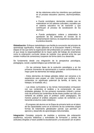 de las relaciones entre los miembros que participan
                           en el proceso educativo (alumno, alumno/profesor,
                           etc.).

                           • Fuente sociológica: demandas sociales que se
                           materializan en los saberes culturales y sociales que
                           el sistema educativo ha de transmitir y que
                           contribuyen al proceso de socialización de los
                           alumnos.

                           • Fuente pedagógica: ordena y sistematiza la
                           aportación de las anteriores en función de la
                           fundamentación teórica y la experiencia adquirida en
                           la práctica docente.

Globalización: Enfoque metodológico que facilita la concreción del principio de
aprendizaje significativo. Puede aplicarse en la Educación Infantil y Primaria,
etapas en las que tanto la organización del profesorado (un profesor tutor sobre
el que recae la responsabilidad de la mayor parte del trabajo de enseñanza)
como la ordenación curricular (áreas de carácter muy general entre las que
existen multitud de conexiones) cooperan de forma clara a su desarrollo.

Se fundamenta desde una integración de la perspectiva psicológica,
pedagógica, social y epistemológica que entienden que:

             - En las primeras fases de la evolución psicológica y en los
             primeros momentos de aproximación a nuevos conocimientos es
             mejor partir de elementos de trabajo globales.

             - Estos elementos de trabajo globales deben ser cercanos a la
             experiencia para poseer un valor funcional que confiera a los
             contenidos un significado potencial (la familia, el barrio, los
             trabajos, la localidad, etc.).

             - Las áreas curriculares (y los temas transversales) enriquecen
             con sus contenidos el análisis y la comprensión de esas
             entidades globales. En los primeros momentos (Infantil y primer
             ciclo de primaria) los contenidos de las áreas pueden ser sólo una
             vertiente de análisis para el profesor (valor pedagógico). De
             manera gradual el análisis adquiere cuerpo de contenido y se
             transmite al alumno (valor didáctico).

             - El progreso del alumno en la Etapa de primaria tanto en el plano
             de las capacidades como en el dominio de los contenidos exigirá
             formas de tratamiento globalizador parcial, que permitan un
             ejercicio y desarrollo de aprendizajes instrumentales.

Integración: Complejo conjunto de medidas y acciones (de ordenación
académica, recursos didácticos y actividades de formación y cambio de
actitudes) dirigidas a hacer posible la escolarización y la educación (en el pleno
 