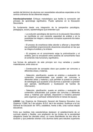 sentido del término) de alumnos con necesidades educativas especiales en los
centros ordinarios de las diferentes etapas.

Interdisciplinariedad: Enfoque metodológico que facilita la concreción del
principio de aprendizaje significativo. Puede aplicarse en la Educación
Secundaria.

Se fundamenta desde una integración de la perspectiva psicológica,
pedagógica, social y epistemológica que entienden que:

             - La evolución psicológica del alumno en la educación Secundaria
             se manifiesta en una creciente capacidad de análisis y en la
             posibilidad de integrar y relacionar conceptos superando los datos
             concretos.

             - El proceso de enseñanza debe atender a afianzar y desarrollar
             esa posibilidad proporcionando situaciones educativas en las que
             se integre el análisis y la síntesis.

             - El progreso en el conocimiento exige la profundización y el
             análisis, pero la vinculación entre sectores de conocimiento hace
             el contenido más funcional y significativo.

Las formas de aplicación de este principio son muy variadas y pueden
materializarse, entre otras en:

             - Construcción de conceptos clave que pueden ser comunes a
             diferentes áreas y materias.

             - Selección, planificación, puesta en práctica y evaluación de
             contenidos procedimentales que pueden ser comunes a
             diferentes áreas y materias y que permiten la puesta en práctica
             de estrategias que ayudarán a los alumnos a aprender a aprender
             (por ejemplo, identificación y localización de fuentes de
             información).

             - Selección, planificación, puesta en práctica y evaluación de
             contenidos actitudinales que pueden ser comunes a diferentes
             áreas y materias (por ejemplo, disposición e iniciativa personal
             para organizar y participar solidariamente en tareas de equipo).

LOGSE: Ley Orgánica de Ordenación General del Sistema Educativo (Ley
Orgánica 1/1990, de 3 de octubre. B.O.E. del 4 de octubre). Sustituye a la Ley
General de Educación de 1970 y establece, frente a ella, unas nuevas etapas
educativas.

Entre sus medidas más características destacan: el establecimiento de un
currículo abierto y flexible, una ampliación de los límites de la escolaridad
obligatoria (hasta los dieciséis años), un nuevo Bachillerato de dos años de
duración y que pretende orientar a los alumnos tanto para estudios superiores
 