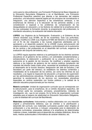 como para la vida profesional, una Formación Profesional de Base integrada en
la Educación Secundaria Obligatoria y en el Bachillerato, una Formación
Profesional Específica selectiva que atienda a las demandas del sistema
productivo, una educación especial regida por los principios de normalización e
integración, una atención específica a las enseñanzas artísticas, a las
enseñanzas de idiomas y a la educación de las personas adultas y una
consideración a especial a los problemas de compensación de las
desigualdades en educación y a los factores de calidad de la enseñanza entre
los que sobresalen la formación docente, la programación del profesorado, la
orientación educativa y la evaluación del sistema educativo.

LOPEG: Ley Orgánica de la Participación, Evaluación y el Gobierno de los
centros docentes (Ley 9/1995, de 20 de noviembre). Esta Ley profundiza,
amplia y modifica la LODE (Ley Orgánica 8/1985 del Derecho a la Educación),
con el fin de dar respuesta a las nuevas exigencias planteadas por la
aprobación y el desarrollo posterior de la LOGSE (nueva estructuración del
sistema educativo, nuevas responsabilidades y profundización en la autonomía
de los centros y del profesorado en el desarrollo del currículo, exigencia de
evaluación del conjunto del sistema, etc.).

La LOPEG regula aspectos relativos a la participación de los distintos sectores
educativos en el gobierno de los centros y en actividades complementarias y
extraescolares, la elaboración y publicación de su proyecto educativo y la
autonomía en la gestión de los recursos. Se modifican y amplían aspectos
relativos a los órganos de gobierno de los centros públicos (ampliación del
mandato del director hasta cuatro años, necesidad de acreditación previa para
el desempeño de la función directiva, designación del Jefe de Estudios y del
Secretario por parte del director); se establecen los distintos contenidos y
modalidades de la evaluación de los centros, así como los informes de sus
resultados, y se regula la inspección de educación y el ejercicio de supervisión
por las administraciones educativas. Finalmente, se establecen medidas para
garantizar la escolarización de los alumnos con necesidades educativas
especiales en centros sostenidos con fondos públicos y la calidad de la
atención educativa proporcionada por los mismos.

Materia curricular: Unidad de organización curricular que se corresponde con
la estructuración, para la enseñanza, de un ámbito disciplinar específico, del
que forman parte los conceptos, principios, procedimientos, métodos de
investigación, etc., que le son propios. Es la forma de organización curricular
adoptada para el espacio de optatividad en Educación Secundaria Obligatoria,
y para la totalidad del currículo del Bachillerato.

Materiales curriculares: Instrumentos y medios elaborados con una intención
original y primariamente didáctica, que se orientan a la planificación y
desarrollo del currículo. Los materiales curriculares pueden estar dirigidos al
profesorado o a los alumnos, e incluyen: propuestas para la elaboración de
proyectos curriculares, propuestas relativas a la enseñanza de determinadas
materias o áreas, materiales para el desarrollo de unidades didácticas, libros de
texto, medios audiovisuales e informáticos de carácter didáctico, etc.
 