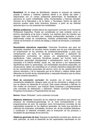 Modalidad: En la etapa de Bachillerato, designa al conjunto de materias
propias o básicas y materias optativas afines a un ámbito del saber y
relacionadas con un campo profesional determinado. El Bachillerato se
estructura en cuatro modalidades: Artes, Humanidades y Ciencias Sociales,
Ciencias de la Naturaleza y de la Salud, y Tecnología. Dentro de ellas los
alumnos pueden optar entre itinerarios diversos, a partir de las distintas
opciones que a su vez presentan las modalidades.

Módulo profesional: Unidad básica de organización curricular en la Formación
Profesional Específica. Puede ser considerado en este contexto como un
término equivalente al de área o materia. Los distintos tipos de módulos que
integran cada ciclo formativo son: módulos profesionales asociados a una
determinada unidad de competencia, módulos profesionales transversales,
módulo de formación en centros de trabajo y módulo de formación y orientación
laboral.

Necesidades educativas especiales: Carencias formativas que para ser
superadas necesitan de recursos menos usuales que los que ordinariamente
se proporcionan en los procesos de enseñanza-aprendizaje, y para cuya
compensación, por tanto, es necesaria la elaboración y aplicación de
adaptaciones curriculares de acceso y/o adaptaciones curriculares
significativas. Tales carencias formativas pueden ser función tanto de
condiciones personales (discapacidad o sobredotación) como de variables
asociadas a la historia familiar, social, etc., del alumno y con repercusiones
significativas sobre su aprendizaje. Las necesidades educativas especiales, en
consecuencia, deben ser entendidas en un sentido interactivo (dependen tanto
de las características personales del alumno como de las características del
entorno educativo y de la respuesta que se le ofrece) y relativo (éstas serán
diferentes en función de las características y respuesta educativa que se ofrece
en cada contexto educativo).

Nivel de concreción curricular: De acuerdo con el marco curricular
actualmente establecido, designa cada uno de los momentos o etapas en los
que se diseña y/o desarrolla el currículo. Éste queda articulado y definido en
tres niveles de concreción, que implican fases sucesivas y progresivamente
más concretas de elaboración y aplicación: Diseño Curricular Prescriptivo,
Proyectos Curriculares y Programaciones de aula.

Norma: Véase "Actitudes", como contenido curricular

Objetivos didácticos: Expresión de los objetivos educativos que orientan los
procesos de enseñanza-aprendizaje en el nivel correspondiente a las
programaciones de aula. Se expresan como formulaciones concretas de las
capacidades presentes en los objetivos generales, de modo que permiten la
selección de contenidos, actividades, recursos, etc. de las unidades didácticas,
y constituyen el referente inmediato para la evaluación de los procesos y
resultados de aprendizaje de los alumnos.

Objetivos generales de área: Expresan la aportación concreta que, desde una
área particular, se hará al desarrollo de las capacidades expresadas en los
 