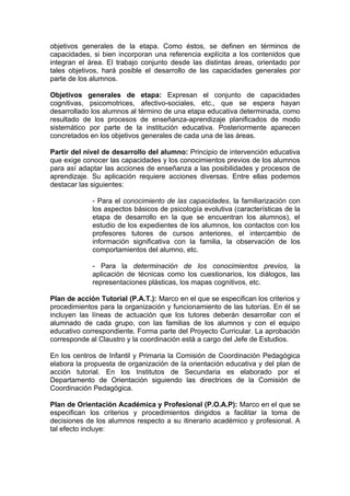 objetivos generales de la etapa. Como éstos, se definen en términos de
capacidades, si bien incorporan una referencia explícita a los contenidos que
integran el área. El trabajo conjunto desde las distintas áreas, orientado por
tales objetivos, hará posible el desarrollo de las capacidades generales por
parte de los alumnos.

Objetivos generales de etapa: Expresan el conjunto de capacidades
cognitivas, psicomotrices, afectivo-sociales, etc., que se espera hayan
desarrollado los alumnos al término de una etapa educativa determinada, como
resultado de los procesos de enseñanza-aprendizaje planificados de modo
sistemático por parte de la institución educativa. Posteriormente aparecen
concretados en los objetivos generales de cada una de las áreas.

Partir del nivel de desarrollo del alumno: Principio de intervención educativa
que exige conocer las capacidades y los conocimientos previos de los alumnos
para así adaptar las acciones de enseñanza a las posibilidades y procesos de
aprendizaje. Su aplicación requiere acciones diversas. Entre ellas podemos
destacar las siguientes:

             - Para el conocimiento de las capacidades, la familiarización con
             los aspectos básicos de psicología evolutiva (características de la
             etapa de desarrollo en la que se encuentran los alumnos), el
             estudio de los expedientes de los alumnos, los contactos con los
             profesores tutores de cursos anteriores, el intercambio de
             información significativa con la familia, la observación de los
             comportamientos del alumno, etc.

             - Para la determinación de los conocimientos previos, la
             aplicación de técnicas como los cuestionarios, los diálogos, las
             representaciones plásticas, los mapas cognitivos, etc.

Plan de acción Tutorial (P.A.T.): Marco en el que se especifican los criterios y
procedimientos para la organización y funcionamiento de las tutorías. En él se
incluyen las líneas de actuación que los tutores deberán desarrollar con el
alumnado de cada grupo, con las familias de los alumnos y con el equipo
educativo correspondiente. Forma parte del Proyecto Curricular. La aprobación
corresponde al Claustro y la coordinación está a cargo del Jefe de Estudios.

En los centros de Infantil y Primaria la Comisión de Coordinación Pedagógica
elabora la propuesta de organización de la orientación educativa y del plan de
acción tutorial. En los Institutos de Secundaria es elaborado por el
Departamento de Orientación siguiendo las directrices de la Comisión de
Coordinación Pedagógica.

Plan de Orientación Académica y Profesional (P.O.A.P): Marco en el que se
especifican los criterios y procedimientos dirigidos a facilitar la toma de
decisiones de los alumnos respecto a su itinerario académico y profesional. A
tal efecto incluye:
 