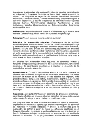 inserción en la vida activa o la continuación futura de estudios, especialmente
en la Formación Profesional Específica de Grado Medio mediante prueba de
acceso. Los Programas se organizan en distintas modalidades (Iniciación
Profesional, Formación-Empleo, Talleres Profesionales y programas dirigidos a
colectivos específicos), y bajo la competencia de administraciones y agentes
sociales diversos: Administraciones educativas, Ayuntamientos y otras
instituciones sociales (Organizaciones no Gubernamentales, Organismos
empresariales, etc.).

Preconcepto: Representación que posee el alumno sobre algún aspecto de la
realidad. Constituye el punto de partida en el proceso de aprendizaje.

Principios: Véase” concepto ", como contenido curricular

Principios de intervención educativa: Fundamentos de la actividad
educadora que se enmarcan en una concepción constructivista del aprendizaje
y de la intervención pedagógica entendida en sentido amplio. No se identifican,
por tanto, con una teoría precisa, sino con los enfoques presentes en diferentes
referentes teóricos. Confieren unidad y coherencia a la intervención educadora
en tanto que aseguran dicha coherencia tanto a nivel vertical (son aplicables a
todos los niveles educativos) como a nivel horizontal (referente para todas y
cada una de las áreas, materias o módulos).

Se entiende que materializan estos requisitos de coherencia vertical y
horizontal principios como partir del nivel de desarrollo del alumno, fomentar la
adquisición de aprendizajes significativos e impulsar el desarrollo de la
capacidad de aprender a aprender.

Procedimientos: Contenido del currículo referido a una serie ordenada de
acciones que se orienta al logro de un fin o meta determinado. Se puede
distinguir, en función de la naturaleza de las acciones que implican, entre
procedimientos de componente motriz y de componente cognitivo. A su vez, los
procedimientos pueden presentar distinto grado de generalidad, en función del
número de acciones implicadas en su ejecución, de la estabilidad con la que
tales acciones deban ser realizadas y del tipo de meta al se orientan. Este tipo
de contenido básicamente engloba a las denominadas destrezas, técnicas y
estrategias.

Programación de aula: Planificación y desarrollo del proceso de enseñanza-
aprendizaje referido a un grupo de alumnos específico para una ciclo o curso
determinado. Constituye el tercer nivel de concreción curricular.

Las programaciones de área y materia establecen los objetivos, contenidos,
experiencias de enseñanza aprendizaje, criterios metodológicos de selección
de materiales y recursos didácticos, y criterios e instrumentos para la
evaluación. Se definen a partir del marco de referencia establecido en el
Proyecto Curricular, y mediante la contextualización de sus orientaciones en
función de las características particulares de los alumnos a los que se dirige la
intervención educativa. En las programaciones se establece una secuencia
 