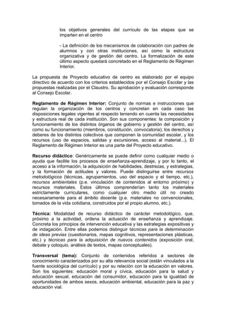 los objetivos generales del currículo de las etapas que se
             imparten en el centro

             - La definición de los mecanismos de colaboración con padres de
             alumnos y con otras instituciones, así como la estructura
             organizativa y de gestión del centro. La formalización de este
             último aspecto quedará concretado en el Reglamento de Régimen
             Interior.

La propuesta de Proyecto educativo de centro es elaborado por el equipo
directivo de acuerdo con los criterios establecidos por el Consejo Escolar y las
propuestas realizadas por el Claustro. Su aprobación y evaluación corresponde
al Consejo Escolar.

Reglamento de Régimen Interior: Conjunto de normas e instrucciones que
regulan la organización de los centros y concretan en cada caso las
disposiciones legales vigentes al respecto teniendo en cuenta las necesidades
y estructura real de cada institución. Son sus componentes: la composición y
funcionamiento de los distintos órganos de gobierno y gestión del centro, así
como su funcionamiento (miembros, constitución, convocatoria); los derechos y
deberes de los distintos colectivos que componen la comunidad escolar, y los
recursos (uso de espacios, salidas y excursiones, acceso al material...). El
Reglamento de Régimen Interior es una parte del Proyecto educativo.

Recurso didáctico: Genéricamente se puede definir como cualquier medio o
ayuda que facilite los procesos de enseñanza-aprendizaje, y por lo tanto, el
acceso a la información, la adquisición de habilidades, destrezas, y estrategias,
y la formación de actitudes y valores. Puede distinguirse entre recursos
metodológicos (técnicas, agrupamientos, uso del espacio y el tiempo, etc.),
recursos ambientales (p.e. vinculación de contenidos al entorno próximo) y
recursos materiales. Estos últimos comprenderían tanto los materiales
estrictamente curriculares, como cualquier otro medio útil no creado
necesariamente para el ámbito docente (p.e. materiales no convencionales,
tomados de la vida cotidiana, construidos por el propio alumno, etc.).

Técnica: Modalidad de recurso didáctico de carácter metodológico, que,
próximo a la actividad, ordena la actuación de enseñanza y aprendizaje.
Concreta los principios de intervención educativa y las estrategias expositivas y
de indagación. Entre ellas podemos distinguir técnicas para la determinación
de ideas previas (cuestionarios, mapas cognitivos, representaciones plásticas,
etc.) y técnicas para la adquisición de nuevos contenidos (exposición oral,
debate y coloquio, análisis de textos, mapas conceptuales).

Transversal (tema): Conjunto de contenidos referidos a sectores de
conocimiento caracterizados por su alta relevancia social (están vinculados a la
fuente sociológica del currículo) y por su relación con la educación en valores.
Son los siguientes: educación moral y cívica, educación para la salud y
educación sexual, educación del consumidor, educación para la igualdad de
oportunidades de ambos sexos, educación ambiental, educación para la paz y
educación vial.
 