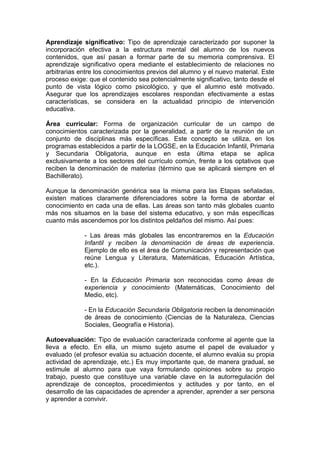 Aprendizaje significativo: Tipo de aprendizaje caracterizado por suponer la
incorporación efectiva a la estructura mental del alumno de los nuevos
contenidos, que así pasan a formar parte de su memoria comprensiva. El
aprendizaje significativo opera mediante el establecimiento de relaciones no
arbitrarias entre los conocimientos previos del alumno y el nuevo material. Este
proceso exige: que el contenido sea potencialmente significativo, tanto desde el
punto de vista lógico como psicológico, y que el alumno esté motivado.
Asegurar que los aprendizajes escolares respondan efectivamente a estas
características, se considera en la actualidad principio de intervención
educativa.

Área curricular: Forma de organización curricular de un campo de
conocimientos caracterizada por la generalidad, a partir de la reunión de un
conjunto de disciplinas más específicas. Este concepto se utiliza, en los
programas establecidos a partir de la LOGSE, en la Educación Infantil, Primaria
y Secundaria Obligatoria, aunque en esta última etapa se aplica
exclusivamente a los sectores del currículo común, frente a los optativos que
reciben la denominación de materias (término que se aplicará siempre en el
Bachillerato).

Aunque la denominación genérica sea la misma para las Etapas señaladas,
existen matices claramente diferenciadores sobre la forma de abordar el
conocimiento en cada una de ellas. Las áreas son tanto más globales cuanto
más nos situamos en la base del sistema educativo, y son más específicas
cuanto más ascendemos por los distintos peldaños del mismo. Así pues:

             - Las áreas más globales las encontraremos en la Educación
             Infantil y reciben la denominación de áreas de experiencia.
             Ejemplo de ello es el área de Comunicación y representación que
             reúne Lengua y Literatura, Matemáticas, Educación Artística,
             etc.).

             - En la Educación Primaria son reconocidas como áreas de
             experiencia y conocimiento (Matemáticas, Conocimiento del
             Medio, etc).

             - En la Educación Secundaria Obligatoria reciben la denominación
             de áreas de conocimiento (Ciencias de la Naturaleza, Ciencias
             Sociales, Geografía e Historia).

Autoevaluación: Tipo de evaluación caracterizada conforme al agente que la
lleva a efecto. En ella, un mismo sujeto asume el papel de evaluador y
evaluado (el profesor evalúa su actuación docente, el alumno evalúa su propia
actividad de aprendizaje, etc.) Es muy importante que, de manera gradual, se
estimule al alumno para que vaya formulando opiniones sobre su propio
trabajo, puesto que constituye una variable clave en la autorregulación del
aprendizaje de conceptos, procedimientos y actitudes y por tanto, en el
desarrollo de las capacidades de aprender a aprender, aprender a ser persona
y aprender a convivir.
 