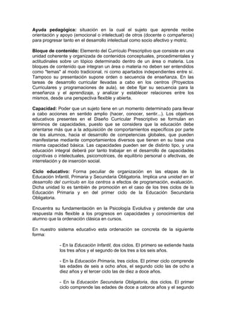 Ayuda pedagógica: situación en la cual el sujeto que aprende recibe
orientación y apoyo (emocional o intelectual) de otros (docente o compañeros)
para progresar tanto en el desarrollo intelectual como socio afectivo y motriz.

Bloque de contenido: Elemento del Currículo Prescriptivo que consiste en una
unidad coherente y organizada de contenidos conceptuales, procedimentales y
actitudinales sobre un tópico determinado dentro de un área o materia. Los
bloques de contenido que integran un área o materia no deben ser entendidos
como "temas" al modo tradicional, ni como apartados independientes entre sí.
Tampoco su presentación supone orden o secuencia de enseñanza. En las
tareas de desarrollo curricular llevadas a cabo en los centros (Proyectos
Curriculares y programaciones de aula), se debe fijar su secuencia para la
enseñanza y el aprendizaje, y analizar y establecer relaciones entre los
mismos, desde una perspectiva flexible y abierta.

Capacidad: Poder que un sujeto tiene en un momento determinado para llevar
a cabo acciones en sentido amplio (hacer, conocer, sentir...). Los objetivos
educativos presentes en el Diseño Curricular Prescriptivo se formulan en
términos de capacidades, puesto que se considera que la educación debe
orientarse más que a la adquisición de comportamientos específicos por parte
de los alumnos, hacia el desarrollo de competencias globales, que pueden
manifestarse mediante comportamientos diversos que tienen en su base una
misma capacidad básica. Las capacidades pueden ser de distinto tipo, y una
educación integral deberá por tanto trabajar en el desarrollo de capacidades
cognitivas o intelectuales, psicomotrices, de equilibrio personal o afectivas, de
interrelación y de inserción social.

Ciclo educativo: Forma peculiar de organización en las etapas de la
Educación Infantil, Primaria y Secundaria Obligatoria. Implica una unidad en el
desarrollo del currículo en los centros a efectos de programación, evaluación.
Dicha unidad lo es también de promoción en el caso de los tres ciclos de la
Educación Primaria y en del primer ciclo de la Educación Secundaria
Obligatoria.

Encuentra su fundamentación en la Psicología Evolutiva y pretende dar una
respuesta más flexible a los progresos en capacidades y conocimientos del
alumno que la ordenación clásica en cursos.

En nuestro sistema educativo esta ordenación se concreta de la siguiente
forma:

             - En la Educación Infantil, dos ciclos. El primero se extiende hasta
             los tres años y el segundo de los tres a los seis años.

             - En la Educación Primaria, tres ciclos. El primer ciclo comprende
             las edades de seis a ocho años, el segundo ciclo las de ocho a
             diez años y el tercer ciclo las de diez a doce años.

             - En la Educación Secundaria Obligatoria, dos ciclos. El primer
             ciclo comprende las edades de doce a catorce años y el segundo
 