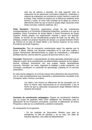 ciclo las de catorce a dieciséis. En este segundo ciclo, la
             ordenación de los elementos curriculares (objetivos, contenidos y
             criterios de evaluación) se concreta en cursos: tercero y cuarto de
             la Etapa. Esta medida se explica por la diferencia existente entre
             tercero y cuarto, el curso más complejo de la etapa en cuanto a
             alternativas entre las que el alumno puede elegir (opciones entre
             áreas comunes, materias optativas, etc.).

Ciclo formativo: Estructura organizativa propia de las enseñanzas
correspondientes a la Formación Profesional Específica, conforme a la cual se
establece Ciclos Formativos de Grado Medio y Ciclos Formativos de Grado
Superior. Ambos poseen una organización modular y tienen una duración
variable, en función de las características propias de cada uno de ellos. Sin
embargo, poseen sus propios requisitos de acceso y su propia titulación (Título
de Técnico en el caso de Grado Medio y de Técnico Superior en los Ciclos
Formativos de Grado Superior).

Coevaluación: Tipo de evaluación caracterizada según los agentes que la
llevan a efecto. Implica una situación evaluadora en la cual unos sujetos o
grupos intercambian alternativamente su papel de evaluadores y evaluados
(profesor-alumno, alumno-alumno, grupos de alumnos entre sí, etc.).

Concepto: Elaboración o representación de ideas generales abstractas que se
obtienen a partir de la consideración de determinados aspectos de los objetos,
hechos, símbolos, fenómenos, etc. que poseen ciertas características
comunes. Permiten, por tanto, organizar la realidad y poder predecirla. Los
conceptos constituyen un contenido de aprendizaje, presente en el currículo
prescriptivo.

En esta misma categoría, el currículo incluye otros elementos del conocimiento,
con un valor complementario muy importante y estrechamente vinculados a los
conceptos: datos, hechos y principios.

             Los datos y los hechos se diferencian de los conceptos por no
             tener el mismo valor estructurante en el conocimiento, y por el
             hecho de que su adecuada recuperación exige fidelidad máxima
             respecto del original.



Comisión de coordinación pedagógica: Órgano de coordinación didáctica
que se ocupa de aspectos tales como establecer las directrices para la
elaboración de los Proyectos curriculares, coordinar la elaboración de dichos
Proyectos y velar por su cumplimiento y posterior evaluación.

Su composición es la siguiente:

             - En los Institutos de Secundaria: Director (que será su
             presidente), el Jefe de estudios y, en su caso, los Jefes de
             estudios adjuntos, y los Jefes de Departamento.
 