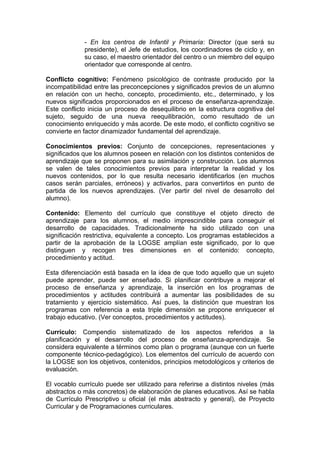 - En los centros de Infantil y Primaria: Director (que será su
             presidente), el Jefe de estudios, los coordinadores de ciclo y, en
             su caso, el maestro orientador del centro o un miembro del equipo
             orientador que corresponde al centro.

Conflicto cognitivo: Fenómeno psicológico de contraste producido por la
incompatibilidad entre las preconcepciones y significados previos de un alumno
en relación con un hecho, concepto, procedimiento, etc., determinado, y los
nuevos significados proporcionados en el proceso de enseñanza-aprendizaje.
Este conflicto inicia un proceso de desequilibrio en la estructura cognitiva del
sujeto, seguido de una nueva reequilibración, como resultado de un
conocimiento enriquecido y más acorde. De este modo, el conflicto cognitivo se
convierte en factor dinamizador fundamental del aprendizaje.

Conocimientos previos: Conjunto de concepciones, representaciones y
significados que los alumnos poseen en relación con los distintos contenidos de
aprendizaje que se proponen para su asimilación y construcción. Los alumnos
se valen de tales conocimientos previos para interpretar la realidad y los
nuevos contenidos, por lo que resulta necesario identificarlos (en muchos
casos serán parciales, erróneos) y activarlos, para convertirlos en punto de
partida de los nuevos aprendizajes. (Ver partir del nivel de desarrollo del
alumno).

Contenido: Elemento del currículo que constituye el objeto directo de
aprendizaje para los alumnos, el medio imprescindible para conseguir el
desarrollo de capacidades. Tradicionalmente ha sido utilizado con una
significación restrictiva, equivalente a concepto. Los programas establecidos a
partir de la aprobación de la LOGSE amplían este significado, por lo que
distinguen y recogen tres dimensiones en el contenido: concepto,
procedimiento y actitud.

Esta diferenciación está basada en la idea de que todo aquello que un sujeto
puede aprender, puede ser enseñado. Si planificar contribuye a mejorar el
proceso de enseñanza y aprendizaje, la inserción en los programas de
procedimientos y actitudes contribuirá a aumentar las posibilidades de su
tratamiento y ejercicio sistemático. Así pues, la distinción que muestran los
programas con referencia a esta triple dimensión se propone enriquecer el
trabajo educativo. (Ver conceptos, procedimientos y actitudes).

Currículo: Compendio sistematizado de los aspectos referidos a la
planificación y el desarrollo del proceso de enseñanza-aprendizaje. Se
considera equivalente a términos como plan o programa (aunque con un fuerte
componente técnico-pedagógico). Los elementos del currículo de acuerdo con
la LOGSE son los objetivos, contenidos, principios metodológicos y criterios de
evaluación.

El vocablo currículo puede ser utilizado para referirse a distintos niveles (más
abstractos o más concretos) de elaboración de planes educativos. Así se habla
de Currículo Prescriptivo u oficial (el más abstracto y general), de Proyecto
Curricular y de Programaciones curriculares.
 
