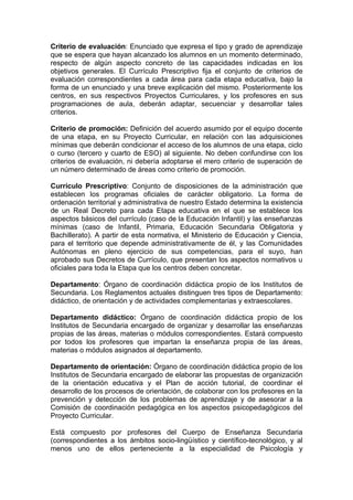 Criterio de evaluación: Enunciado que expresa el tipo y grado de aprendizaje
que se espera que hayan alcanzado los alumnos en un momento determinado,
respecto de algún aspecto concreto de las capacidades indicadas en los
objetivos generales. El Currículo Prescriptivo fija el conjunto de criterios de
evaluación correspondientes a cada área para cada etapa educativa, bajo la
forma de un enunciado y una breve explicación del mismo. Posteriormente los
centros, en sus respectivos Proyectos Curriculares, y los profesores en sus
programaciones de aula, deberán adaptar, secuenciar y desarrollar tales
criterios.

Criterio de promoción: Definición del acuerdo asumido por el equipo docente
de una etapa, en su Proyecto Curricular, en relación con las adquisiciones
mínimas que deberán condicionar el acceso de los alumnos de una etapa, ciclo
o curso (tercero y cuarto de ESO) al siguiente. No deben confundirse con los
criterios de evaluación, ni debería adoptarse el mero criterio de superación de
un número determinado de áreas como criterio de promoción.

Currículo Prescriptivo: Conjunto de disposiciones de la administración que
establecen los programas oficiales de carácter obligatorio. La forma de
ordenación territorial y administrativa de nuestro Estado determina la existencia
de un Real Decreto para cada Etapa educativa en el que se establece los
aspectos básicos del currículo (caso de la Educación Infantil) y las enseñanzas
mínimas (caso de Infantil, Primaria, Educación Secundaria Obligatoria y
Bachillerato). A partir de esta normativa, el Ministerio de Educación y Ciencia,
para el territorio que depende administrativamente de él, y las Comunidades
Autónomas en pleno ejercicio de sus competencias, para el suyo, han
aprobado sus Decretos de Currículo, que presentan los aspectos normativos u
oficiales para toda la Etapa que los centros deben concretar.

Departamento: Órgano de coordinación didáctica propio de los Institutos de
Secundaria. Los Reglamentos actuales distinguen tres tipos de Departamento:
didáctico, de orientación y de actividades complementarias y extraescolares.

Departamento didáctico: Órgano de coordinación didáctica propio de los
Institutos de Secundaria encargado de organizar y desarrollar las enseñanzas
propias de las áreas, materias o módulos correspondientes. Estará compuesto
por todos los profesores que impartan la enseñanza propia de las áreas,
materias o módulos asignados al departamento.

Departamento de orientación: Órgano de coordinación didáctica propio de los
Institutos de Secundaria encargado de elaborar las propuestas de organización
de la orientación educativa y el Plan de acción tutorial, de coordinar el
desarrollo de los procesos de orientación, de colaborar con los profesores en la
prevención y detección de los problemas de aprendizaje y de asesorar a la
Comisión de coordinación pedagógica en los aspectos psicopedagógicos del
Proyecto Curricular.

Está compuesto por profesores del Cuerpo de Enseñanza Secundaria
(correspondientes a los ámbitos socio-lingüístico y científico-tecnológico, y al
menos uno de ellos perteneciente a la especialidad de Psicología y
 