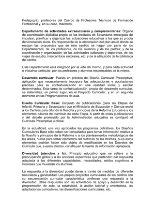 Pedagogía), profesores del Cuerpo de Profesores Técnicos de Formación
Profesional y, en su caso, maestros.

Departamento de actividades extraescolares y complementarias: Órgano
de coordinación didáctica propio de los Institutos de Secundaria encargado de
impulsar, planificar y organizar las actuaciones educativas a las que su propia
denominación alude. Es responsable de la elaboración del plan anual donde se
recojan las propuestas que en este sentido se hagan por parte de los
Departamentos, de los profesores, de los alumnos y de los padres; y de la
coordinación y organización: de las actividades culturales y deportivas, de los
viajes de estudio, intercambios escolares, etc. y de la utilización de la biblioteca
del centro.

Este Departamento está integrado por el Jefe del mismo, y para cada actividad
o iniciativa particular, por los profesores y alumnos responsables de la misma.

Desarrollo curricular: Puesta en práctica del Diseño Curricular Prescriptivo,
aplicación que necesariamente incorpora las adecuaciones y aportaciones
precisas para su contextualización en una realidad social y escolar
determinadas. Esta tarea de contextualización, propia del desarrollo curricular,
se materializa, en primer lugar, en el Proyecto Curricular, y en un segundo
momento en las Programaciones de aula.

Diseño Curricular Base: Conjunto de publicaciones (para las Etapas de
Infantil, Primaria y Secundaria) que el Ministerio de Educación y Ciencia envió
a los Centros para difundir la filosofía y principios de la Reforma Educativa y los
elementos básicos del currículo de cada Etapa. A partir de estas publicaciones
y del debate promovido por la Administración educativa se configuró el
Currículo Prescriptivo u oficial.

En la actualidad, una vez aprobados los programas definitivos, los Diseños
Curriculares Base sólo deben ser consultados para tomar información relativa a
la filosofía y principios de la Reforma o a los planteamientos metodológicos de
las áreas, nunca para tomar elementos del currículo de las mismas, pues estos
elementos podrían haber sido objeto de modificación en los Decretos de
Currículo que, a estos efectos, constituyen la fuente de información apropiada.

Diversidad (atención a la): Principio educativo que se refiere a la
preocupación global y a las acciones específicas que pretenden dar respuesta
adaptada a las diferentes capacidades, necesidades, estilos cognitivos e
intereses que muestran los alumnos.

La respuesta a la diversidad puede darse a través de medidas de diferente
naturaleza y generalidad. Los propios proyectos curriculares de los centros con
su secuenciación curricular característica conllevan una respuesta a la
diversidad. Otras respuestas son las actividades de apoyo y desarrollo en la
programación de aula, la optatividad, la acción tutorial y orientadora, las
adaptaciones curriculares, las diversificaciones curriculares, etc.
 