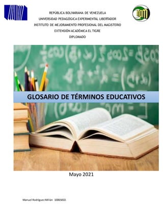 Manuel RodríguezMillán 10065810.
Mayo 2021
REPÚBLICA BOLIVARIANA DE VENEZUELA
UNIVERSIDAD PEDAGÓGICA EXPERIMENTAL LIBERTADOR
INSTITUTO DE MEJORAMIENTO PROFESIONAL DEL MAGISTERIO
EXTENSIÓN ACADÉMICA EL TIGRE
DIPLOMADO
GLOSARIO DE TÉRMINOS EDUCATIVOS
 