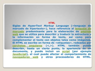 HTML
Siglas de HyperText Markup Language («lenguaje de
marcado de hipertexto»), hace referencia al lenguaje de
marcado predominante para la elaboración de páginas
web que se utiliza para describir y traducir la estructura y
la información en forma de texto, así como para
complementar el texto con objetos tales como imágenes.
El HTML se escribe en forma de «etiquetas», rodeadas por
corchetes angulares (<,>). HTML también puede
describir, hasta un cierto punto, la apariencia de un
documento, y puede incluir un script (por ejemplo
JavaScript), el cual puede afectar el comportamiento de
navegadores web y otros procesadores de HTML.
 