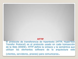 HTTP
El protocolo de transferencia de hipertexto (HTTP, HyperText
Transfer Protocol) es el protocolo usado en cada transacción
de la Web (WWW). HTTP define la sintaxis y la semántica que
utilizan los elementos software de la arquiectura web
                                               .
(clientes, servidores, proxies) para comunicarse
 