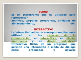 ICONO
Es un pictograma que es utilizado para
representar
archivos, carpetas, programas, unidades de
almacenamiento,                        etc.

                 INTERACTIVO
La interactividad es un concepto ampliamente
utilizado    en    las    ciencias   de     la
comunicación, en informática, en diseño
multimedia     y    en    diseño   industrial.
Interactivo Dicho de un programa que
permite una interacción a modo de diálogo
entre        ordenador        y       usuario
 