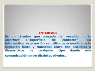 INTERFACE
Es un término que procede del vocablo inglés
interface    (“superficie    de      contacto”).  En
informática, esta noción se utiliza para nombrar a la
conexión física y funcional entre dos sistemas o
dispositivos   de   cualquier     tipo   dando   una
comunicación entre distintos niveles   .
 