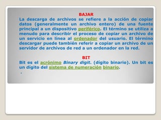 BAJAR
La descarga de archivos se refiere a la acción de copiar
datos (generalmente un archivo entero) de una fuente
principal a un dispositivo periférico. El término se utiliza a
menudo para describir el proceso de copiar un archivo de
un servicio en línea al ordenador del usuario. El término
descargar puede también referir a copiar un archivo de un
servidor de archivos de red a un ordenador en la red.

                           BIT
Bit es el acrónimo Binary digit. (dígito binario). Un bit es
un dígito del sistema de numeración binario.
.
 
