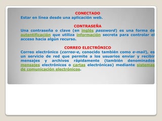 CONECTADO
Estar en línea desde una aplicación web.

                           CONTRASEÑA
Una contraseña o clave (en inglés password) es una forma de
autentificación que utiliza información secreta para controlar el
acceso hacia algún recurso.

                     CORREO ELECTRÓNICO
Correo electrónico (correo-e, conocido también como e-mail), es
un servicio de red que permite a los usuarios enviar y recibir
mensajes y archivos rápidamente (también denominados
mensajes electrónicos o cartas electrónicas) mediante sistemas
de comunicación electrónicos.
 
