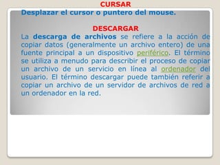 CURSAR
Desplazar el cursor o puntero del mouse.

                     DESCARGAR
La descarga de archivos se refiere a la acción de
copiar datos (generalmente un archivo entero) de una
fuente principal a un dispositivo periférico. El término
se utiliza a menudo para describir el proceso de copiar
un archivo de un servicio en línea al ordenador del
usuario. El término descargar puede también referir a
copiar un archivo de un servidor de archivos de red a
un ordenador en la red.
 