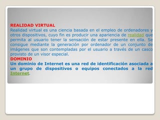 REALIDAD VIRTUAL
Realidad virtual es una ciencia basada en el empleo de ordenadores y
otros dispositivos, cuyo fin es producir una apariencia de realidad que
permita al usuario tener la sensación de estar presente en ella. Se
consigue mediante la generación por ordenador de un conjunto de
imágenes que son contempladas por el usuario a través de un casco
provisto de un visor especial.
DOMINIO
Un dominio de Internet es una red de identificación asociada a
un grupo de dispositivos o equipos conectados a la red
Internet.
 