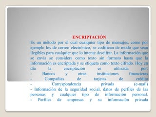 ENCRIPTACIÓN
Es un método por el cual cualquier tipo de mensajes, como por
ejemplo los de correo electrónico, se codifican de modo que sean
ilegibles para cualquier que lo intente descifrar. La información que
se envía se considera como texto sin formato hasta que la
información es encriptada y se etiqueta como texto cifrado. Hoy en
día        la       encriptación         es        utilizada        por:
-      Bancos        y      otras       instituciones        financieras
-        Compañías          de        tarjetas         de        crédito
-             Correspondencia              privada              (e-mail)
- Información de la seguridad social, datos de perfiles de las
personas y cualquier tipo de información personal.
- Perfiles de empresas y su información privada
 