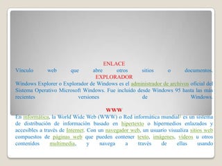 ENLACE
Vínculo      web      que      abre      otros      sitios     o      documentos.
                                EXPLORADOR
Windows Explorer o Explorador de Windows es el administrador de archivos oficial del
Sistema Operativo Microsoft Windows. Fue incluido desde Windows 95 hasta las más
recientes                versiones                  de                   Windows.

                                        WWW
En informática, la World Wide Web (WWW) o Red informática mundial1 es un sistema
de distribución de información basado en hipertexto o hipermedios enlazados y
accesibles a través de Internet. Con un navegador web, un usuario visualiza sitios web
compuestos de páginas web que pueden contener texto, imágenes, vídeos u otros
contenidos      multimedia,      y    navega    a   través     de     ellas     usando
 