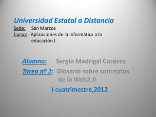 Universidad Estatal a Distancia
Sede: San Marcos
Curso: Aplicaciones de la informática a la
       educación I.



    Alumno: Sergio Madrigal Cordero
    Tarea nº 1: Glosario sobre conceptos
                 de la Web2.0
              I cuatrimestre,2012
 