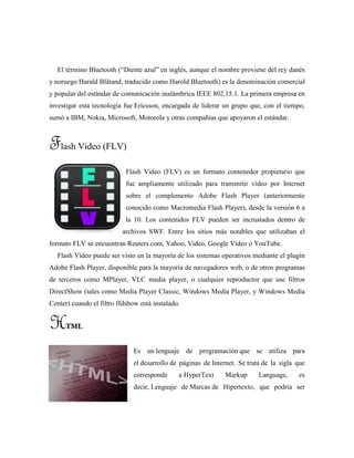 El término Bluetooth (“Diente azul” en inglés, aunque el nombre proviene del rey danés
y noruego Harald Blåtand, traducido como Harold Bluetooth) es la denominación comercial
y popular del estándar de comunicación inalámbrica IEEE 802.15.1. La primera empresa en
investigar esta tecnología fue Ericsson, encargada de liderar un grupo que, con el tiempo,
sumó a IBM, Nokia, Microsoft, Motorola y otras compañías que apoyaron el estándar.
Flash Video (FLV)
Flash Video (FLV) es un formato contenedor propietario que
fue ampliamente utilizado para transmitir vídeo por Internet
sobre el complemento Adobe Flash Player (anteriormente
conocido como Macromedia Flash Player), desde la versión 6 a
la 10. Los contenidos FLV pueden ser incrustados dentro de
archivos SWF. Entre los sitios más notables que utilizaban el
formato FLV se encuentran Reuters.com, Yahoo, Video, Google Vídeo o YouTube.
Flash Video puede ser visto en la mayoría de los sistemas operativos mediante el plugin
Adobe Flash Player, disponible para la mayoría de navegadores web, o de otros programas
de terceros como MPlayer, VLC media player, o cualquier reproductor que use filtros
DirectShow (tales como Media Player Classic, Windows Media Player, y Windows Media
Center) cuando el filtro ffdshow está instalado.
HTML
Es un lenguaje de programación que se utiliza para
el desarrollo de páginas de Internet. Se trata de la sigla que
corresponde a HyperText Markup Language, es
decir, Lenguaje de Marcas de Hipertexto, que podría ser
 