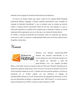 traducido como Lenguaje de Formato de Documentos para Hipertexto.
Se trata de un formato abierto que surgió a partir de las etiquetas SGML (Standard
Generalized Markup Language). Concepto traducido generalmente como “Estándar de
Lenguaje de Marcado Generalizado” y que se entiende como un sistema que permite
ordenar y etiquetar diversos documentos dentro de una lista. Este lenguaje es el que se
utiliza para especificar los nombres de las etiquetas que se utilizarán al ordenar, no existen
reglas para dicha organización, por eso se dice que es un sistema de formato abierto.
EL HTML se encarga de desarrollar una descripción sobre los contenidos que aparecen
como textos y sobre su estructura, complementando dicho texto con diversos objetos (como
fotografías, animaciones,
Hotmail
Windows Live Hotmail, anteriormente MSN
Hotmail, más conocido como Hotmail, es un
servicio gratuito de correo electrónico basado en la
web operado por Microsoft y parte del
grupo Windows Live. Fue fundado por Saber
Bhatia y Jack Smith. Se puso en marcha en julio de 1996 como "Hotmail" financiado por la
empresa de capital de riesgo Draper Fisher Jurvetson. Fue uno de los primeros servicios de
correo electrónico basado en la web,2
y también uno de los primeros gratuitos. Las letras en
mayúscula de su nombre original son una referencia al lenguaje de
marcado HTML utilizado en la web. Posteriormente fue adquirido por Microsoft, en 1997,
por unos 400 millones de dólares y rebautizado como "MSN Hotmail". La versión actual se
anunció oficialmente en el 2005 y se lanzó en todo el mundo en el 2007
 