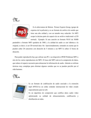 Mp3
Es la abreviatura de Motion Picture Experts Group, (grupo de
expertos de la película) y es un formato de archivo de sonido que
tiene una alta calidad y con un tamaño muy reducido. Un MP3
ocupa la decima parte de espacio de un archivo tradicional o (CD
normal). Ejemplo: Si una canción en formato WAV de 36MB
pasándolo a formato MP3 quedaría de 3MG y la calidad de audio es casi idéntica a la
original, es decir, si un CD normal dura 1hr. Aproximadamente, tomando en cuenta que le
pueden caber 20 canciones con duración de 5 minutos a un MP3 le caben 12 horas de
duración.
Para poder reproducirlo hay que utilizar una PC o un dispositivo IPOD Walkman MP3 u
otro de los varios reproductores de MP3. El truco del MP3 está en la compresión de datos,
que reduce el espacio necesario para almacenar la información de audio. Además se utilizan
técnicas muy complejas para eliminar algunos sonidos que no se pueden percibir por el
oído humano.
MP4
Es un formato de codificación de audio asociado a la extensión
mp4. MPEG4 es un códec estándar internacional de vídeo creado
especialmente para la web.
Es un algoritmo de compresión que codifica datos audio vídeo
optimizando su calidad de almacenamiento, codificación y
distribución en redes.
 