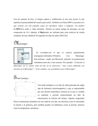 Con las cámaras de hoy, se integra captura y codificación en una sola acción, lo que
optimiza la potencialidad del usuario para emitir. También se le llama MP4 a reproductores
que cuentan con una pantalla capaz de reproducir videos e imágenes. Un archivo
de MP4 lleva audio y video incluidos. Permite un menor tiempo de descarga, con una
compresión de 16:1 Además, el Mp4 puede ser utilizado para crear archivos de sonido
completos de una calidad de 20 segundos de clips de audio (MP4/20s).
Messenger:
Es el nombre con el que se conocía popularmente
al programa informático Windows Live Messenger.
Este software, creado por Microsoft, permitía la comunicación
instantánea entre dos o más usuarios. Por ejemplo: “Conéctate al
Messenger así te cuento cómo me fue en la entrevista”, “Ayer estuve hablando con
Luciana en el Messenger”, “Si no estudias, voy a prohibirte usar el Messenger”.
Señal Analógica
Una señal analógica es un tipo de señal generada por algún
tipo de fenómeno electromagnético y que es representable
por una función matemática continua en la que es variable
su amplitud y periodo (representando un dato de
información) en función del tiempo. Algunas magnitudes
físicas comúnmente portadoras de una señal de este tipo son eléctricas como la intensidad,
la tensión y la potencia, pero también pueden ser hidráulicas como la presión, térmicas
como la temperatura, mecánicas.
 