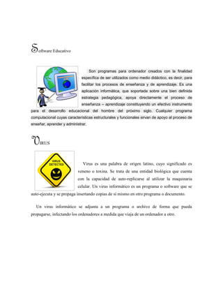 Software Educativo
Son programas para ordenador creados con la finalidad
específica de ser utilizados como medio didáctico, es decir, para
facilitar los procesos de enseñanza y de aprendizaje. Es una
aplicación informática, que soportada sobre una bien definida
estrategia pedagógica, apoya directamente el proceso de
enseñanza – aprendizaje constituyendo un efectivo instrumento
para el desarrollo educacional del hombre del próximo siglo. Cualquier programa
computacional cuyas características estructurales y funcionales sirvan de apoyo al proceso de
enseñar, aprender y administrar.
VIRUS
Virus es una palabra de origen latino, cuyo significado es
veneno o toxina. Se trata de una entidad biológica que cuenta
con la capacidad de auto-replicarse al utilizar la maquinaria
celular. Un virus informático es un programa o software que se
auto-ejecuta y se propaga insertando copias de sí mismo en otro programa o documento.
Un virus informático se adjunta a un programa o archivo de forma que pueda
propagarse, infectando los ordenadores a medida que viaja de un ordenador a otro.
 
