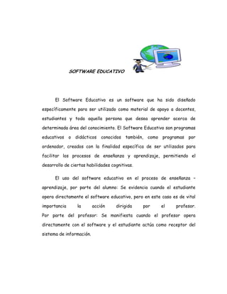 SOFTWARE EDUCATIVO
El Software Educativo es un software que ha sido diseñado
específicamente para ser utilizado como material de apoyo a docentes,
estudiantes y toda aquella persona que desea aprender acerca de
determinada área del conocimiento. El Software Educativo son programas
educativos o didácticos conocidos también, como programas por
ordenador, creados con la finalidad específica de ser utilizados para
facilitar los procesos de enseñanza y aprendizaje, permitiendo el
desarrollo de ciertas habilidades cognitivas.
El uso del software educativo en el proceso de enseñanza –
aprendizaje, por parte del alumno: Se evidencia cuando el estudiante
opera directamente el software educativo, pero en este caso es de vital
importancia la acción dirigida por el profesor.
Por parte del profesor: Se manifiesta cuando el profesor opera
directamente con el software y el estudiante actúa como receptor del
sistema de información.
 