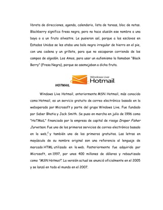 libreta de direcciones, agenda, calendario, lista de tareas, bloc de notas.
Blackberry significa fresa negra, pero no hace alusión ese nombre a una
baya o a un fruto silvestre. Le pusieron así, porque a los esclavos en
Estados Unidos se les ataba una bola negra irregular de hierro en el pie,
con una cadena y un grillete, para que no escaparan corriendo de los
campos de algodón. Los Amos, para usar un eufemismo la llamaban “Black
Berry” (Fresa Negra), porque se asemejaban a dicha fruta.
HOTMAIL
Windows Live Hotmail, anteriormente MSN Hotmail, más conocido
como Hotmail, es un servicio gratuito de correo electrónico basado en la
weboperado por Microsoft y parte del grupo Windows Live. Fue fundado
por Saber Bhatia y Jack Smith. Se puso en marcha en julio de 1996 como
"HoTMaiL" financiado por la empresa de capital de riesgo Draper Fisher
Jurvetson. Fue uno de los primeros servicios de correo electrónico basado
en la web,2
y también uno de los primeros gratuitos. Las letras en
mayúscula de su nombre original son una referencia al lenguaje de
marcado HTML utilizado en la web. Posteriormente fue adquirido por
Microsoft, en 1997, por unos 400 millones de dólares y rebautizado
como "MSN Hotmail". La versión actual se anunció oficialmente en el 2005
y se lanzó en todo el mundo en el 2007.
 