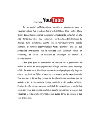YOUTUBE
Es un portal del Internet que permite a sus usuarios subir y
visualizar videos. Fue creado en febrero de 2005 por Chad Hurley, Steve
Chen y Jawed Karim, quienes se conocieron trabajando en PayPal. Un año
más tarde, YouTube fue adquirido por Google en 1.650 millones de
dólares. Esta plataforma cuenta con un reproductor online basado
en Flash, el formato desarrollado por Adobe Systems. Una de sus
principales innovaciones fue la facilidad para visualizar videos en
streaming, es decir, sin necesidad de descargar el archivo a
la computadora.
Otro paso para la popularidad de YouTube fue la posibilidad de
incluir los videos en otras páginas web y blogs con sólo copiar un código
HTML. De este modo, los videos trascendieron al propio portal y llegaron
a todo tipo de sitios. Tal es el avance y crecimiento que ha experimentado
Youtube que, a día de hoy, es una de las plataformas mundiales que ha
pasado a ser la herramienta incluso publicitaria de muchos artistas.
Prueba de ello es que una gran cantidad de compositores y cantantes
optan por crear sus propios canales en aquella para así dar a conocer sus
videoclips y toda aquella información que pueda serles de interés a sus
fans o la prensa.
 