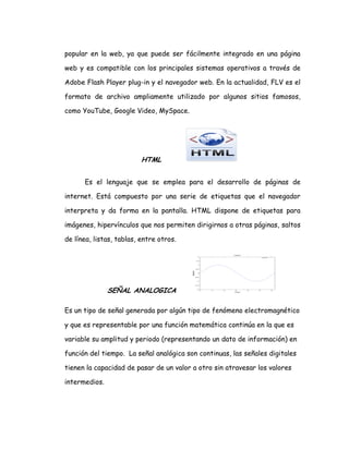 popular en la web, ya que puede ser fácilmente integrado en una página
web y es compatible con los principales sistemas operativos a través de
Adobe Flash Player plug-in y el navegador web. En la actualidad, FLV es el
formato de archivo ampliamente utilizado por algunos sitios famosos,
como YouTube, Google Video, MySpace.
HTML
Es el lenguaje que se emplea para el desarrollo de páginas de
internet. Está compuesto por una serie de etiquetas que el navegador
interpreta y da forma en la pantalla. HTML dispone de etiquetas para
imágenes, hipervínculos que nos permiten dirigirnos a otras páginas, saltos
de línea, listas, tablas, entre otros.
SEÑAL ANALOGICA
Es un tipo de señal generada por algún tipo de fenómeno electromagnético
y que es representable por una función matemática continúa en la que es
variable su amplitud y periodo (representando un dato de información) en
función del tiempo. La señal analógica son continuas, las señales digitales
tienen la capacidad de pasar de un valor a otro sin atravesar los valores
intermedios.
 