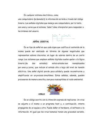 En cualquier sistema electrónico, como
una computadora (ordenador), la información es leída a través del código
binario. Las señales digitales que maneja una computadora, por lo tanto,
son unos y ceros que el sistema “sabe” cómo interpretar para responder a
las órdenes del usuario.
SEÑAL DIGITAL
Es un tipo de señal en que cada signo que codifica el contenido de la
misma puede ser analizado en término de algunas magnitudes que
representan valores discretos, en lugar de valores dentro de un cierto
rango. Los sistemas que emplean señales digitales suelen apelar a la lógica
binaria (de dos estados): estos estados son reemplazados
por unos y ceros, que indican el estado alto o bajo del nivel de tensión
eléctrica. Una señal digital pierde poca calidad y puede reconstruirse y
amplificarse en un proceso simultáneo. Estas señales, además, pueden
procesarse de manera sencilla y son poco susceptibles al ruido ambiental.
VIRUS
Es un código escrito con la intención expresa de replicarse. Un virus
se adjunta a sí mismo a un programa host y, a continuación, intenta
propagarse de un equipo a otro. Puede dañar el hardware, el software o la
información. Al igual que los virus humanos tienen una gravedad variable,
 