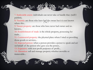 7. Inalienable assets: individuals can never take or handle that. (well I
publish).
8. Vacantia: are those who have had the owner but it is not known
where this...
9. Vacant property: are those who have never had owner and no
known...
10. Establishment of trade: is the whole property, possessing for
trade...
11. Commercial property: the physical place where I tried or providing
those goods or services...
12. Imposed person: when a person provides a power to speak and act
on behalf of the person who gave you the power...
13. Expensive: with non-profit purposes of profit...
14. Alienation: sell and manage property whether movable or
immovable...
 