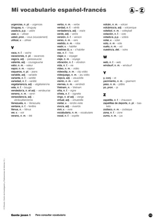Mi vocabulario español-francés A – Z 
urgencias, n. pl. – urgences 
Uruguay, n. – Uruguay 
usado/a, p.p. – usé/e 
usar, v. – utiliser 
usted, pron. – vous (vouvoiement) 
utilizar, v. – utiliser 
V 
vaca, n. f. – vache 
vacaciones, n. pl. – vacances 
vago/a, adj. – paresseux/se 
valiente, adj. – courageux/se 
valor, n. m. – valeur 
vapor, n. m. – vapeur 
vaqueros, n. pl. – jeans 
variable, adj. – variable 
variante, n. f. – variété 
variedad, n. f. – variété 
vegetariano/a, adj. – végétarien/ne 
vela, n. f. – bougie 
vendedor/a, n. et adj. – vendeur/se 
veneno, n. m. – venin 
venezolano/a, adj. – 
vénézuélien/enne 
Venezuela, n. – Venezuela 
ventana, n. f. – fenêtre 
Venus, n. – Vénus 
ver, v. – voir 
verano, n. m. – été 
verbo, n. m. – verbe 
verdad, n. f. – vérité 
verdadero/a, adj. – vrai/e 
verde, adj. – vert/e 
versión, n. f. – version 
verso, n. m. – vers 
vestido, n. m. – robe 
vestir, v. – habiller 
vestirse (i), v. – s’habiller 
vez,,n. f. – fois 
viajar, v. – voyager 
viaje, n. m. – voyage 
vibración, n. f. – vibration 
vida, n. f. – vie 
vídeo, n. m. – vidéo 
videoclip, n. m. – clip vidéo 
videojuego, n. m. – jeu vidéo 
viejo/a, adj. – vieux/eille 
viento, , ,, n. m. – vent 
viernes, n. m. – vendredi 
Vietnam, n. – Vietnam 
viña, n. f. – vigne 
viñeta, n. f. – vignette 
virgo, n. et adj. – vierge 
virtual, adj. – virtuel/elle 
visitar, v. – rendre visite 
vivo/a, adj. – vivant/e 
vivir, v. – vivre 
vocabulario, n. m. – vocabulaire 
vocal, n. f. – voyelle 
volcán, n. m. – volcan 
volcánico/a, adj. – volcanique 
voleibol, n. m. – volleyball 
votación, n. f. – vote 
votado/a, p.p. – voté/e 
votar, v. – voter 
voto, n. m – vote 
vuelo, n. m. – vol 
vuestro/a, det. – votre 
W 
web, n. f. – web 
windsurf, n. m. – windsurf 
Y 
y, conj. – et 
yacimiento, n. m. – gisement 
yeso, n. m. – plâtre 
yo, pron. – je 
Z 
zapatilla, n. f. – chausson 
zapatillas de deporte, n. pl. – bas-kets 
zodiaco, n. m. – zodiaque 
zona, n. f. – zone 
zumo, n. m. – jus 
© Difusión, Centro de Investigación y Publicaciones de Idiomas, S. L. 
Gente joven 1 Para consultar vocabulario 
11 
 