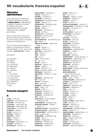 Mi vocabulario francés-español A – Z 
Glossaire 
alphabétique 
Dans ce glossaire tu trouveras tous 
les mots et expressions importants 
de Gente Joven 1. Cette traduction 
correspond à l’emploi du mot dans 
le contexte du document. 
Derrière chaque mot, tu trouveras 
l’abréviations de la catégorie 
grammaticale. 
Dans le cas de noms communs le 
genre est indiqué (masculin/féminin) 
et si le nom est au pluriel tu le trouveras 
indiqué avec l’abréviation pl. 
Dans le cas des verbes irreguliers au 
présent, le changement est indiqué 
entre parenthèse : (i), (ie), (ue), (y), (zc) 
Exemple : encontrar (ue) – trouver. 
Abréviations : 
abr. abréviation 
adj. adjectif 
adv. adverbe 
conj. conjonction 
det. déterminant 
dim. diminutif 
exp. expression 
n. nom 
n. f. nom féminin 
n. m. nom masculin 
n. pl. nom pluriel 
p.p. participe passé 
prep. préposition 
pron. pronom 
v. verbe 
français-espagnol 
A 
à côté – cerca, adv. 
à gauche – a la izquierda, adv. 
à la mode – de moda, exp. 
à nouveau – nuevamente, adv. 
à plus tard – hasta luego, exp. 
à voix haute – en voz alta, exp. 
accaparer – abarcar,,v. 
accent – acento, n. m. 
accepter – aceptar, v. 
accrocher – colgar, v. 
achat – compra, n. 
acheter – comprar, v. 
Aconcagua – Aconcagua, n. m. 
acrobate – acróbata, n. 
acrobranche – canopy, n. m. 
acteur/actrice – actor/actriz, n. 
activité – actividad, n. f. 
actualité – actualidad, n. f. 
actuel/elle – actual, adj. 
actuellement – actualmente, adv. 
adjectif – adjetivo, n. m. 
adolescent/e – adolescente, adj. 
aérobic – aeróbic, n. m. 
affecter – afectar, v. 
affirmation – afirmación, n. f. 
affirmer – afirmar, v. 
affronter (s’) – enfrentarse, v. 
africain/e – africano/a, adj. 
Afrique – África,,n. 
afro-caribéen/ne – afrocaribeño/a, adj. 
âge – edad,,n. f. 
agence de voyage – agencia de 
viajes, n. f. 
agenda – agenda, n. f. 
agneau – cordero , n. m. 
agriculture – agricultura, n. f. 
aide – ayuda, n. f. 
aider – ayudar, v. 
aile – ala, n. f. 
aimer – amar, gustar, v. 
air – aire, n. m. 
ajouter – añadir, v. 
alentours – afueras, n. pl. 
Algérie – Argelia, n. 
aliment – alimento, n. m. 
alinéa – apartado, párrafo, n. m. 
Allemagne – Alemania, n. 
allemand/e – alemán/a, n. et adj. 
aller – ir, v. 
allergique – alérgico/a, adj. 
allô – diga, exp. 
allumer – encender, v. 
alors – pues, adv. 
alphabet – abecedario, n. m. 
Alpes – Alpes, n. pl. 
altitude – altura, n. f. 
Amazonie – Amazonia, n. f. 
ambiance – ambiente, n. m. 
ambiant/e – ambiental, adj. 
âme – alma, n. f. 
américain/e – estadounidense, 
americano/a, adj. 
amérindien/ne – amerindio/a, adj. 
Amérique Centrale – América 
Central, n. f. 
Amérique du Nord – Norteamérica, n. 
Amérique du Sud – Sudamérica, n. 
Amérique latine – América Latina,, n. f. 
ami/e – amigo/a, adj. 
analphabète – analfabeto/a, adj. 
ananas – piña, n. f. 
ancêtre – antepasado, n. m. 
ancien/ne – antiguo/a, adj. 
andalous/e – andaluz/a, adj. 
Andalousie – Andalucía, n. 
Andes – Andes, n. pl. 
âne – burro , n. m. 
anglais/e – inglés/a, n. et adj. 
Angleterre – Inglaterra, n. 
angoisse – ansia, n. f. 
animal – animal, n. m. 
animal de compagnie – mascota , n. f. 
animateur/trice – animador/a, n. et adj. 
animation – animación, n. f. 
année – año, n. m. 
année scolaire – curso, n. m. 
anniversaire – aniversario, 
cumpleaños, n. m. 
annoncer – anunciar, v. 
annuel/elle – anual,,adj. 
anorak – anorak, n. m. 
Antarctique – Antártida, n. 
antenne – antena, n. f. 
antérieur/e – anterior, adj. 
antipathique – antipático/a, adj. 
antisèche – chuleta, n. f. 
août – agosto, n. m. 
apparaître – aparecer, v. 
appareil photo – cámara de fotos, n. f. 
appartement – apartamento, n. m. 
apparu/e – aparecido/a, p.p. 
appeller (s’) – llamarse, v. 
apprendre – aprender, v. 
après – después, adv. 
après demain – pasado mañana, adv. 
après-midi – tarde, n. f. 
aproximativement – 
aproximadamente, adv. 
aqueduc – acueducto, n. m. 
arabe – árabe, n. et adj. 
Arabie Saoudite – Arabia Saudí, n. 
archipel – archipiélago, n. m. 
argent – dinero, n. m. 
argentin/e – argentino/a, adj. 
Argentine – Argentina, n. 
argot – argot, n. m. 
armoire – armario, n. m. 
arobase – arroba, n. f. 
arranger – arreglar, v. 
arrêt – parada, n. f. 
arriver – llegar, v. 
arriver en retard – llegar tarde, v. 
article – artículo, n. m. 
artisanat – artesanía, n. f. 
artiste – artista, n. et adj. 
arts plastiques – Expresión Plástica, n. f. 
aspect – aspecto, n. m. 
aspect physique – aspecto físico, n. m. 
assemblée – asamblea, n. f. 
asseoir (s’) – sentarse, v. 
assez – bastante, adj. et adv. 
assiette – plato, n. m. 
assis/e – sentado/a, p.p. 
association – asociación, n. f. 
assureur – agente de seguros, n. 
© Difusión, Centro de Investigación y Publicaciones de Idiomas, S. L. 
Gente joven 1 Para consultar vocabulario 
1 
 