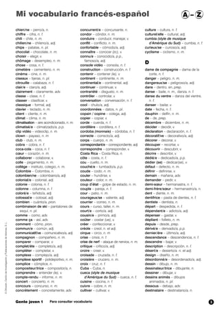 Mi vocabulario francés-español A – Z 
chien/ne – perro/a, n. 
chiffre – cifra, n. f. 
chili – chile, n. m. 
chilien/ne – chileno/a, adj. 
chips – patatas, n. pl. 
chocolat – chocolate, n. m. 
choisir – elegir, v. 
chômage – desempleo, n. m. 
chose – cosa, n. f. 
cimetière – cementerio, n. m. 
cinéma – cine, n. m. 
ciseaux – tijeras, n. pl. 
citrouille – calabaza, n. f. 
clair/e – claro/a, adj. 
clairement – claramente, adv. 
classe – clase, n. f. 
classer – clasificar, v. 
classique – formal, adj. 
clavier – teclado, n. m. 
client – cliente, n. m. 
climat – clima, n. m. 
climatisation – aire acondicionado, n. m. 
climatisé/e – climatizado/a, p.p. 
clip vidéo – videoclip, n. m. 
clown – payaso, n. m 
club – club, n. m. 
cobra – cobra, n. f. 
coca-cola – coca, n. f. 
coeur – corazón, n. m. 
collaborer – colaborar, v. 
colle – pegamento, n. m. 
collège – instituto, colegio, n. m. 
Colombie – Colombia, n. 
colombien/ne – colombiano/a, adj. 
colonial/e – colonial, adj. 
colonie – colonia, n. f. 
colonne – columna, n. f. 
coloré/e – teñido/a, adj. 
colossal/e – colosal, adj. 
combien – cuánto/a, pron. 
combinaison de ski – pantalones de 
esquí, n. pl. 
comme – como, adv. 
comme ça – así, adv. 
comment – cómo, pron. 
commun/e – común, adj. 
communicatif/ve – comunicativo/a, adj. 
compagnon – compañero, n. m. 
comparer – comparar, v. 
complet/ète – completo/a, adj. 
compléter – completar, v. 
complexe – complejo/a, adj. 
complexe sportif – polideportivo, n. m. 
complice – cómplice, n. 
compositeur/trice – compositor/a, n. 
comprendre – entender (ie), v. 
compte-rendu – informe, n. m. 
concert – concierto, n. m. 
concours – concurso, n. m. 
concrètement – concretamente, adv. 
concurrent/e – concursante, n. 
condor – cóndor, n. m. 
conduire – conducir, manejar, v. 
conflit – conflicto, n. m. 
confortable – cómodo/a, adj. 
connaître – conocer (zc), v. 
connu/e – conocido/a, p.p., 
famoso/a, adj. 
console vidéo – consola, n. f. 
construction – construcción, n. f. 
contenir – contener (ie),,v. 
continent – continente, n. m. 
continental/e – continental, adj. 
continuer – continuar, v. 
contrariété – disgusto, n. m. 
contrôler – controlar, v. 
conversation – conversación, n. f. 
cool – chulo/a, adj. 
coordonnées – datos, n. pl. 
copain / copine – colega, adj. 
copier – copiar, v. 
corde – cuerda, n. f. 
cordillère – cordillera, n. f. 
cordoba (monnaie) – córdoba, n. f. 
correcte – correcto/a, adj. 
corps – cuerpo, n. m. 
correspondant/e – correspondiente, adj. 
correspondre – corresponder, v. 
Costa Rica – Costa Rica, n. 
côte – costa, n. f. 
cou – cuello, n. m. 
couché/e – tumbado/a, p.p. 
coude – codo, n. m. 
couler – hundirse, v. 
couleur – color, n. m. 
coup d’état – golpe de estado, n. m. 
couple – pareja, n. f. 
cour – patio, n. m. 
courageux/se – valiente, adj. 
courrier – correo, n. m. 
cours – curso, taller, n. m. 
court/e – corto/a, adj. 
cousin/e – primo/a, adj. 
coûter – costar (ue),,v. 
créer – confeccionar, v. 
créole – creol, n. et adj. 
cirque – circo, n. m 
crise – crisis, n. f. 
crise de nerf – ataque de nervios, n. m. 
critique – crítico/a, adj. 
croire – creer, v. 
croisade – cruzada, n. f. 
croisière – crucero, n. m. 
croix – cruz, n. f. 
Cuba – Cuba, n. 
cueca (style de musique 
d’Amérique du Sud) – cueca, n. f. 
cuisine – cocina, n. f. 
cuivre – cobre, n. m. 
cultiver – cultivar, v. 
culture – cultura, n. f. 
culturel/elle – cultural, adj. 
cumbia (style de musique 
d’Amérique du Sud) – cumbia, n. f. 
curieux/se – curioso/a, adj. 
cyclisme – ciclismo, n. m. 
D 
dame de compagnie – dama de la 
corte, n. f. 
danger – peligro, n. m. 
dangereux/se – peligroso/a, adj. 
dans – dentro, en, prep. 
danse – baile, n. m., danza, n. f. 
danse du ventre – danza del vientre, 
n. f. 
danser – bailar, v. 
date – fecha, n. f. 
dauphin – delfín, n. m. 
de – de,,prep. 
décembre – diciembre, n. m. 
décider – decidir, v. 
déclaration – declaración, n. f. 
décoratif/ve – decorativo/a, adj. 
décorer – decorar, v. 
découper – recortar, v. 
découvrir – descubrir, v. 
décrire – describir, v. 
dédié/e – dedicado/a, p.p. 
dédier (se) – dedicar(se), v. 
défaut – defecto, n. m. 
définir – definirse, v. 
demain – mañana, adv. 
demander – pedir, v. 
demi-soeur – hermanastra, n. f. 
demi-frère/soeur – hermanastro/a, n. 
dent – diente, n. m. 
dentifrice – pasta de dientes, n. f. 
dentiste – dentista, n. 
départ – despedida, n. f. 
dépendant/e – adicto/a, adj. 
dépenser – gastar, v. 
dépliant – folleto, n. m. 
depuis – desde, prep. 
dérivé/e – derivado/a, p.p. 
dernier/ère – último/a, adj. 
descendance – descendencia, n. f. 
descendre – bajar, v. 
description – descripción, n. f. 
désert/e – desierto/a,,n. et adj. 
design – diseño, n. m. 
désordonné/e – desordenado/a, adj. 
dessin – dibujo, n. m. 
dessinateur/trice – dibujante, n. 
dessiner – dibujar, v. 
dessins animés – dibujos 
animados, n. pl. 
dessous – debajo, adv. 
destinataire – destinatario/a, n. 
© Difusión, Centro de Investigación y Publicaciones de Idiomas, S. L. 
Gente joven 1 Para consultar vocabulario 
3 
 