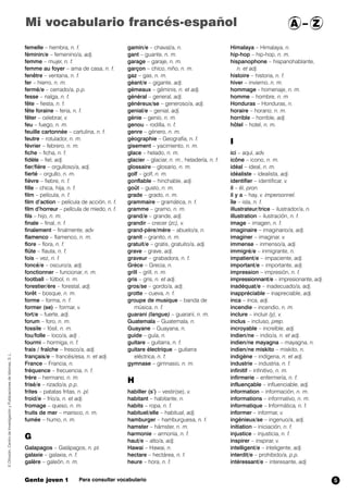 Mi vocabulario francés-español A – Z 
femelle – hembra, n. f. 
féminin/e – femenino/a, adj. 
femme – mujer, n. f. 
femme au foyer – ama de casa, n. f. 
fenêtre – ventana, n. f. 
fer – hierro, n. m. 
fermé/e – cerrado/a, p.p. 
fesse – nalga, n. f. 
fête – fiesta, n. f. 
fête foraine – feria, n. f. 
fêter – celebrar, v. 
feu – fuego, n. m. 
feuille cartonnée – cartulina, n. f. 
feutre – rotulador, n. m. 
février – febrero, n. m. 
fiche – ficha, n. f. 
fidèle – fiel, adj. 
fier/fière – orgulloso/a, adj. 
fierté – orgullo, n. m. 
fièvre – fiebre, n. f. 
fille – chica, hija, n. f. 
film – película, n. f. 
film d’action – película de acción, n. f. 
film d’horreur – película de miedo, n. f. 
fils – hijo, n. m. 
finale – final, n. f. 
finalement – finalmente, adv 
flamenco – flamenco, n. m. 
flore – flora, n. f. 
flûte – flauta, n. f. 
fois – vez, n. f. 
foncé/e – oscuro/a, adj. 
fonctionner – funcionar, n. m. 
football – fútbol, n. m. 
forestier/ère – forestal, adj. 
forêt – bosque, n. m. 
forme – forma, n. f. 
former (se) – formar,,v. 
fort/e – fuerte, adj. 
forum – foro, n. m. 
fossile – fósil, n. m. 
fou/folle – loco/a, adj . 
fourmi – hormiga, n. f. 
frais / fraîche – fresco/a, adj. 
français/e – francés/esa, n. et adj. 
France – Francia, n. 
fréquence – frecuencia, n. f. 
frère – hermano, n. m. 
frisé/e – rizado/a, p.p. 
frites – patatas fritas, n. pl. 
froid/e – frío/a, n. et adj. 
fromage – queso, n. m. 
fruits de mer – marisco, n. m. 
fumée – humo, n. m. 
G 
Galapagos – Galápagos, n. pl. 
galaxie – galaxia, n. f. 
galère – galeón,, n. m. 
gamin/e – chaval/a, n. 
gant – guante, n. m. 
garage – garaje, n. m. 
garçon – chico, niño, n. m. 
gaz – gas, n. m. 
géant/e – gigante, adj. 
gémeaux – géminis, n. et adj. 
général – general, adj. 
généreux/se – generoso/a, adj. 
genial/e – genial, adj. 
génie – genio, n. m. 
genou – rodilla, n. f. 
genre – género, n. m. 
géographie – Geografía, n. f. 
gisement – yacimiento, n. m. 
glace – helado, n. m. 
glacier – glaciar, n. m., heladería, n. f. 
glossaire – glosario, n. m. 
golf – golf, n. m. 
gonflable – hinchable, adj. 
goût – gusto, n. m. 
grade – grado, n. m. 
grammaire – gramática, n. f. 
gramme – gramo, n. m. 
grand/e – grande, adj. 
grandir – crecer (zc),,v. 
grand-père/mère – abuelo/a, n. 
granit – granito, n. m. 
gratuit/e – gratis, gratuito/a, adj. 
grave – grave, adj. 
graveur – grabadora, n. f. 
Grèce – Grecia, n. 
grill – grill, n. m. 
gris – gris, n. et adj. 
gros/se – gordo/a, adj. 
grotte – cueva, n. f. 
groupe de musique – banda de 
música, n. f. 
guarani (langue) – guaraní,,n. m. 
Guatemala – Guatemala, n. 
Guayane – Guayana, n. 
guide – guía, n. 
guitare – guitarra, n. f. 
guitare électrique – guitarra 
eléctrica, n. f. 
gymnase – gimnasio, n. m. 
H 
habiller (s’) – vestir(se), v. 
habitant – habitante, n. 
habits – ropa, n. f. 
habituel/elle – habitual, adj. 
hamburger – hamburguesa, n. f. 
hamster – hámster, n. m. 
harmonie – armonía, n. f. 
haut/e – alto/a, adj. 
Hawai – Hawai, n. 
hectare – hectárea, n. f. 
heure – hora, n. f. 
Himalaya – Himalaya, n. 
hip-hop – hip-hop, n. m. 
hispanophone – hispanohablante, 
n. et adj. 
histoire – historia, n. f. 
hiver – invierno,,n. m. 
hommage – homenaje, n. m. 
homme – hombre, n. m 
Honduras – Honduras, n. 
horaire – horario, n. m. 
horrible – horrible, adj. 
hôtel – hotel, n. m. 
I 
ici – aquí, adv. 
icône – icono, n. m. 
idéal – ideal, n. m. 
idéaliste – idealista, adj. 
identifier – identificar, v. 
il – él, pron. 
il y a – hay, v. impersonnel. 
île – isla, n. f. 
illustrateur/trice – ilustrador/a, n. 
illustration – ilustración, n. f. 
image – imagen, n. f. 
imaginaire – imaginario/a, adj. 
imaginer – imaginar, v. 
immense – inmenso/a, adj. 
immigré/e – inmigrante, n. 
impatient/e – impaciente, adj. 
important/e – importante, adj. 
impression – impresión, n. f. 
impressionnant/e – impresionante, adj. 
inadéquat/e – inadecuado/a, adj. 
inappréciable – inapreciable, adj. 
inca – inca, adj. 
incendie – incendio, n. m. 
inclure – incluir (y), v. 
inclus – incluso, prep. 
incroyable – increíble, adj. 
indien/ne – indio/a, n. et adj. 
indien/ne mayagna – mayagna, n. 
indien/ne miskito – miskito, n. 
indigène – indígena, n. et adj. 
industrie – industria, n. f. 
infinitif – infinitivo, n. m. 
infirmerie – enfermería, n. f. 
influençable – influenciable, adj. 
information – información, n. m. 
informations – informativo, n. m. 
informatique – Informática, n. f. 
informer – informar, v. 
ingénieux/se – ingenuo/a, adj. 
initiation – iniciación, n. f. 
injustice – injusticia, n. f. 
inspirer – inspirar, v. 
intelligent/e – inteligente, adj. 
interdit/e – prohibido/a, p.p. 
intéressant/e – interesante, adj. 
© Difusión, Centro de Investigación y Publicaciones de Idiomas, S. L. 
Gente joven 1 Para consultar vocabulario 
5 
 