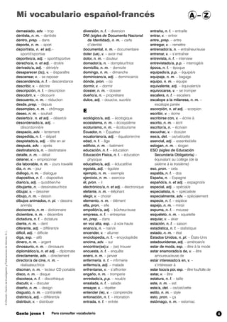 Mi vocabulario español-francés A – Z 
demasiado, adv. – trop 
dentista, n. m. – dentiste 
dentro, prep. – dans 
deporte, n. m. – sport 
deportista, n. et adj.– 
sportif/sportive 
deportivo/a, adj. – sportif/sportive 
derecho/a, n. et adj. – droit/e 
derivado/a, adj. – dérivé/e 
desaparecer (zc),,v. – disparaître 
descansar, v. – se reposer 
descendencia, n. f. – descendance 
describir, v. – décrire 
descripción, n. f. – description 
descubrir, v. – découvrir 
descuento, n. m. – réduction 
desde, prep. – depuis 
desempleo, n. m. – chômage 
deseo, n. m. – souhait 
desierto/aa,/n. et adj. – désert/e 
desordenado/a, adj. – 
désordonné/e 
despacio, adv. – lentement 
despedida, n. f. – départ 
despistado/a, adj. – tête en air 
después, adv. – après 
destinatario/a, n. – destinataire 
detalle, n. m. – détail 
detener, v. – emprisonner 
día laborable, n. m. – jours travaillé 
día, n. m. – jour 
diálogo, n. m. – dialogue 
diapositiva, n. f. – diapositive 
diario/a, adj. – quoditien/ne 
dibujante, n. – dessinateur/trice 
dibujar, v. – dessiner 
dibujo, n. m. – dessin 
dibujos animados, n. pl. – dessins 
animés 
diccionario, n. m – dictionnaire 
diciembre, n. m. – décembre 
dictadura, n. f. – dictature 
diente, n. m. – dent 
diferente, adj. – différent/e 
difícil, adj. – difficile 
diga, exp. – allô 
dinero, n. m. – argent 
dinosaurio, n. m. – dinosaure 
diplomático/a, n. et adj. – diplomate 
directamente, adv. – directement 
director/a de cine, n. m. – 
réalisateur/trice 
discman, n. m. – lecteur CD portable 
disco, n. m. – disque 
discoteca, n. f. – discothèque 
discutir, v. – discuter 
diseño, n. m. – design 
disgusto, n. m. – contrariété 
distinto/a, adj. – différent/e 
distribuir, v. – distribuer 
diversión, n. f. – diversion 
DNI (sigles de Documento Nacional 
de Identidad), n. m. – carte 
d’identité 
documental, n. m. – documentaire 
doler (ue), v. – avoir mal 
dolor, n. m. – douleur 
domador/a, n. – dompteur/trice 
domicilio, n. m. – domicile 
domingo, n. m. – dimanche 
dominicano/a, adj. – dominicain/e 
dónde, pron. – où 
dormir, v. – dormir 
dossier, n. m. – dossier 
dueño/a, n. – propriétaire 
dulce, adj. – doux/ce, sucré/e 
E 
ecológico/a, adj. – écologique 
ecosistema, n. m. – écosystème 
ecoturismo, n. m. – écotourisme 
Ecuador, n. – Équateur 
ecuatoriano/a, adj. – équatorien/ne 
edad,,n. f. – âge 
edificio, n. m. – batiment 
educación, n. f. – éducation 
Educación Física, n. f. – éducation 
physique 
educativo/a, adj. – éducatif/ve 
egoísta, adj. – égoïste 
ejemplo, n. m. – exemple 
ejercicio, n. m. – exercice 
él, pron. – il 
electrónico/a, n. et adj. – électronique 
elefante, n. m. – éléphant 
elegir, v. – choisir 
elemento, n. m. – élément 
ella, pron. – elle 
empollón/a, adj. – bûcheur/euse 
empresa, n. f. – entreprise 
en, prep. – dans 
en voz alta, exp. – à voix haute 
enano/a, n. – nain/e 
encender, v. – allumer 
enciclopedia, n. f. – encyclopédie 
encima, adv. – sur 
encontrar(se),v. – (se) trouver 
encuesta, n. f. – enquête 
enero, n. m. – janvier 
enfermería, n. f. – infirmerie 
enfermo/a, adj. – malade 
enfrentarse, v. – s’affronter 
engaño, n. m. – tromperie 
enredado/a, p.p. – noué/e 
ensalada, n. f. – salade 
ensayar, v. – répéter 
entender (ie), v. – comprendre 
entonación, n. f. – intonation 
entrada, n. f. – entrée 
entraña, n. f. – entraille 
entrar, v. – entrer 
entre, prep. – entre 
entregar, v. – remettre 
entrenador/a, n. – entraîneur/euse 
entrenar, v. – s’entraîner 
entrevista, n. f. – interview 
entrevistado/a, p.p. – interrogé/e 
época, n. f. – époque 
equipado/a, p.p. – équipé/e 
equipaje, n. m. – bagage 
equipo, n. m. – équipe 
equivalente, adj. – équivalent/e 
equivocarse, v. – se tromper 
escalera, n. f. – escaliers 
escalope a la milanesa, n. m. – 
escalope panée 
escorpión, n. et adj. – scorpion 
escribir, v. – écrire 
escribirse con, v. – écrire à 
escrito, n. m. – écrit 
escritor/a, n. – écrivain 
escuchar, v. – écouter 
ese/a, det. – ce/cet/cette 
esencial, adj. – essentiel/elle 
eslogan, n. m. – slogan 
ESO (sigles de Educación 
Secundaria Obligatoria) – 
équivalant au collège (de la 
sixième à la troisième) 
eso, pron. – cela 
espalda, n. f. – dos 
España, n. – Espagne 
español/a, n. et adj. – espagnol/e 
especial, adj. – spécial/e 
especialista, n. – spécialiste 
especialmente, adv. – spécialement 
especie, n. f. – espèce 
espejo, n. m. – miroir 
espuma, n. f. – mousse 
esqueleto, n. m. – squelette 
esquiar, v. – skier 
estación, n. f. – saison 
estadística, n. f. – statistique 
estado, n. m. – état 
Estados Unidos, n. pl. – États-Unis 
estadounidense, adj. – américain/e 
estar de moda, exp. – être à la mode 
estar enamorado/a de, v. – être 
amoureux/euse de 
estar interesado/a en, v. – 
s’intéresser à 
estar loco/a por, exp. – être fou/folle de 
estar, v. – être 
estatura, n. f. – taille 
este, n. m. – est 
este/a, det. – ce/cet/cette 
estilo, n. m. – style 
esto, pron. – ça 
estómago, n. m. – estomac 
© Difusión, Centro de Investigación y Publicaciones de Idiomas, S. L. 
Gente joven 1 Para consultar vocabulario 
4 
 